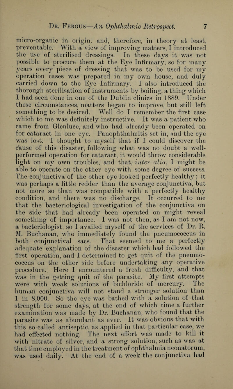 micro-organic in origin, and, therefore, in theory at least, preventable. With a view of improving matters, I introduced the use of sterilised dressings. In these days it was not possible to procure them at the Eye Infirmary, so for many years every piece of dressing that was to be used for my operation cases was prepared in my own house, and duly carried down to the Eye Infirmary. I also introduced the thorough sterilisation of instruments by boiling, a thing which I had seen done in one of the Dublin clinics in 1889. Under these circumstances, matters began to improve, but still left something to be desired. Well do I remember the first case which to me was definitely instructive. It was a patient who came from Glenluce, and who had already been operated on for cataract in one eye. Panophthalmitis set in, and the eye was lost. I thought to myself that if I could discover the cause of this disaster, following what was no doubt a well- performed operation for cataract, it would throw considerable light on my own troubles, and that, inter alia, I might be able to operate on the other eye with some degree of success. The conjunctiva of the other eye looked perfectly healthy ; it was perhaps a little redder than the average conjunctiva, but not more so than was compatible with a perfectly healthy condition, and there was no discharge. It occurred to me that the bacteriological investigation of the conjunctiva on the side that had already been operated on might reveal something of importance. I was not then, as I am not now, a bacteriologist, so I availed myself of the services of Dr. R. M. Buchanan, who immediately found the pneumococcus in both conjunctival sacs. That seemed to me a perfectly adequate explanation of the disaster which had followed the first operation, and I determined to get quit of the pneumo¬ coccus on the other side before undertaking any operative procedure. Here I encountered a fresh difficulty, and that was in the getting quit of the parasite. My first attempts were with weak solutions of bichloride of mercury. The human conjunctiva will not stand a stronger solution than 1 in 8,000. So the eye was bathed with a solution of that strength for some days, at the end of which time a further examination was made by Dr. Buchanan, who found that the parasite was as abundant as ever. It was obvious that with this so-called antiseptic, as applied in that particular case, we had effected nothing. The next effort was made to kill it with nitrate of silver, and a strong solution, such as was at that time einplo}red in the treatment of ophthalmia neonatorum, was used daily. At the end of a week the conjunctiva had