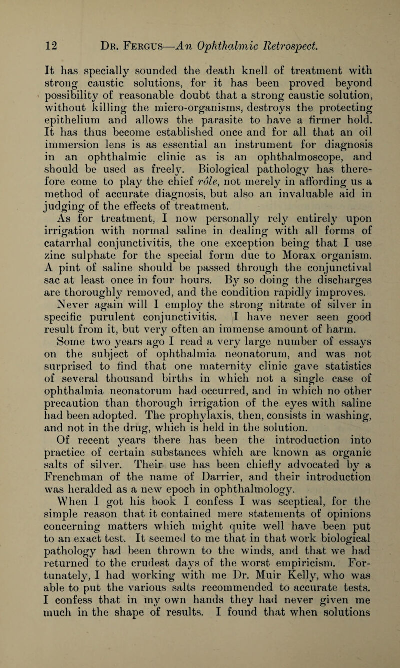 It has specially sounded the death knell of treatment with strong caustic solutions, for it has been proved beyond possibility of reasonable doubt that a strong caustic solution, without killing the micro-organisms, destroys the protecting epithelium and allows the parasite to have a firmer hold. It has thus become established once and for all that an oil immersion lens is as essential an instrument for diagnosis in an ophthalmic clinic as is an ophthalmoscope, and should be used as freely. Biological pathology has there¬ fore come to play the chief role, not merely in affording us a method of accurate diagnosis, but also an invaluable aid in judging of the effects of treatment. As for treatment, I now personally rely entirely upon irrigation with normal saline in dealing with all forms of catarrhal conjunctivitis, the one exception being that I use zinc sulphate for the special form due to Morax organism. A pint of saline should be passed through the conjunctival sac at least once in four hours. By so doing the discharges are thoroughly removed, and the condition rapidly improves. Never again will I employ the strong nitrate of silver in specific purulent conjunctivitis. I have never seen good result from it, but very often an immense amount of harm. Some two years ago I read a very large number of essays on the subject of ophthalmia neonatorum, and was not surprised to find that one maternity clinic gave statistics of several thousand births in which not a single case of ophthalmia neonatorum had occurred, and in which no other precaution than thorough irrigation of the eyes with saline had been adopted. The prophylaxis, then, consists in washing, and not in the drug, which is held in the solution. Of recent years there has been the introduction into practice of certain substances which are known as organic salts of silver. Their use has been chiefly advocated by a Frenchman of the name of Darrier, and their introduction was heralded as a new epoch in ophthalmology. When I got his book I confess I was sceptical, for the simple reason that it contained mere statements of opinions concerning matters which might quite well have been put to an exact test. It seemed to me that in that work biological pathology had been thrown to the winds, and that we had returned to the crudest days of the worst empiricism. For¬ tunate^, I had working with me Dr. Muir Kelly, who was able to put the various salts recommended to accurate tests. I confess that in my own hands they had never given me much in the shape of results. I found that when solutions