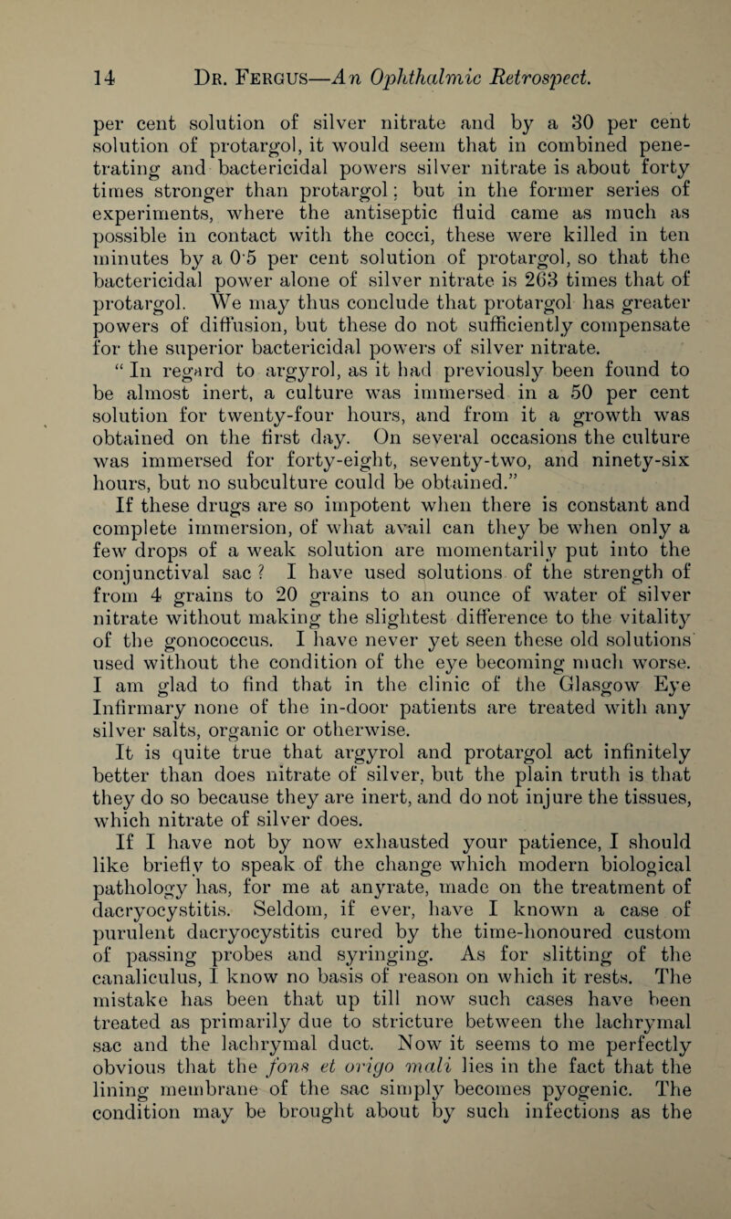 per cent solution of silver nitrate and by a 30 per cent solution of protargol, it would seem that in combined pene¬ trating and bactericidal powers silver nitrate is about forty times stronger than protargol; but in the former series of experiments, where the antiseptic fluid came as much as possible in contact with the cocci, these were killed in ten minutes by a 0 5 per cent solution of protargol, so that the bactericidal power alone of silver nitrate is 263 times that of protargol. We may thus conclude that protargol has greater powers of diffusion, but these do not sufficiently compensate for the superior bactericidal powers of silver nitrate. “ In regard to argyrol, as it had previously been found to be almost inert, a culture was immersed in a 50 per cent solution for twenty-four hours, and from it a growth was obtained on the first day. On several occasions the culture was immersed for forty-eight, seventy-two, and ninety-six hours, but no subculture could be obtained.” If these drugs are so impotent when there is constant and complete immersion, of what avail can they be when only a few drops of a weak solution are momentarily put into the conjunctival sac ? I have used solutions of the strength of from 4 grains to 20 grains to an ounce of water of silver nitrate without making the slightest difference to the vitality? of the gonococcus. I have never yet seen these old solutions used without the condition of the eye becoming much worse. I am glad to find that in the clinic of the Glasgow Eye Infirmary none of the in-door patients are treated with any silver salts, organic or otherwise. It is quite true that argyrol and protargol act infinitely better than does nitrate of silver, but the plain truth is that they do so because they are inert, and do not injure the tissues, which nitrate of silver does. If I have not by now exhausted your patience, I should like briefly to speak of the change which modern biological pathology has, for me at any rate, made on the treatment of dacryocystitis. Seldom, if ever, have I known a case of purulent dacryocystitis cured by the time-honoured custom of passing probes and syringing. As for slitting of the canaliculus, I know no basis of reason on which it rests. The mistake has been that up till now such cases have been treated as primarily due to stricture between the lachrymal sac and the lachrymal duct. Now it seems to me perfectly obvious that the fans et origo mali lies in the fact that the lining membrane of the sac simply becomes pyogenic. The condition may be brought about by such infections as the