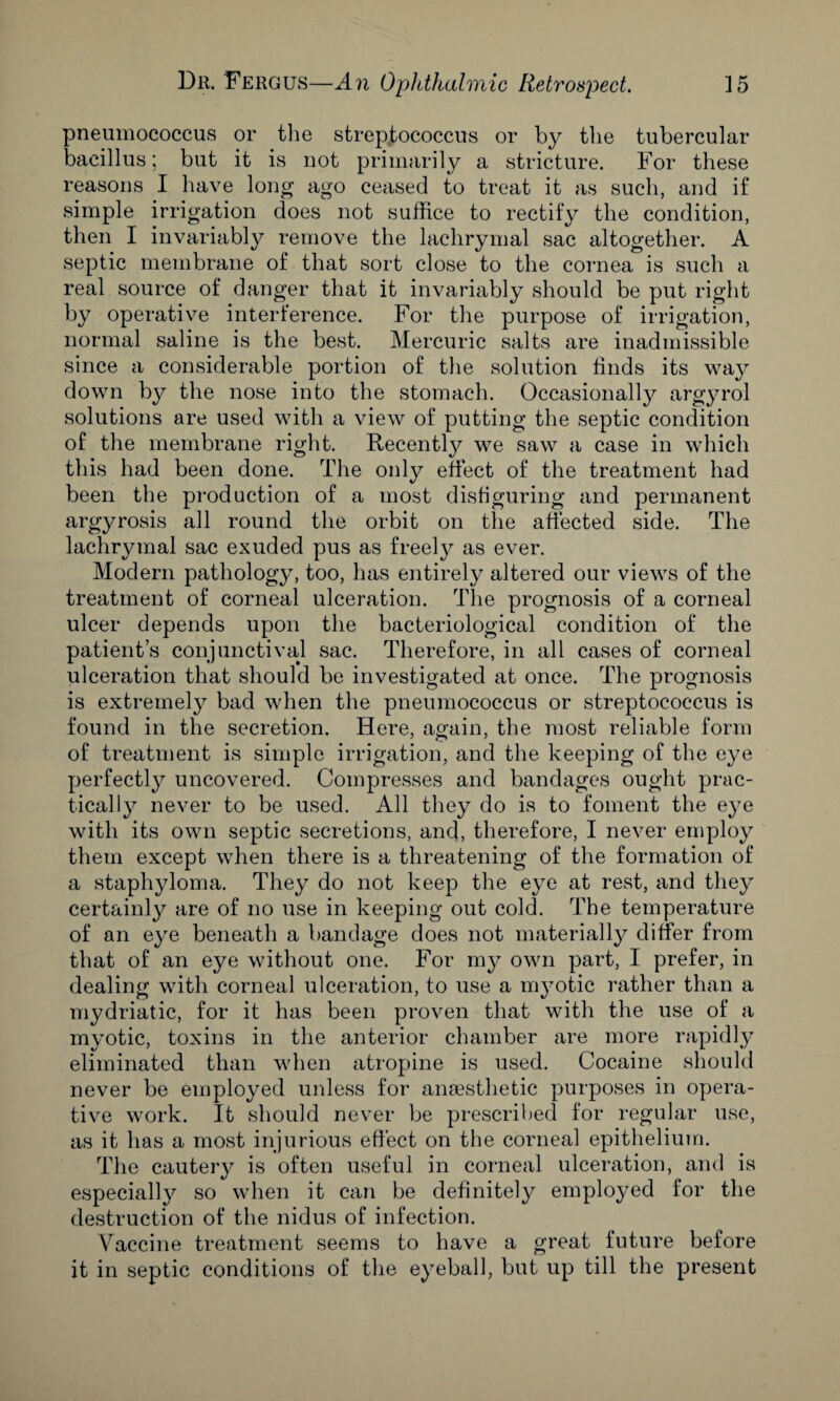 pneumococcus or the streptococcus or by the tubercular bacillus; but it is not primarily a stricture. For these reasons I have long ago ceased to treat it as such, and if simple irrigation does not suffice to rectify the condition, then I invariably remove the lachrymal sac altogether. A septic membrane of that sort close to the cornea is such a real source of danger that it invariably should be put right by operative interference. For the purpose of irrigation, normal saline is the best. Mercuric salts are inadmissible since a considerable portion of the solution finds its way down by the nose into the stomach. Occasionally argyrol solutions are used with a view of putting the septic condition of the membrane right. Recently we saw a case in which this had been done. The only effect of the treatment had been the production of a most disfiguring and permanent argyrosis all round the orbit on the affected side. The lachrymal sac exuded pus as freely as ever. Modern pathology, too, has entirely altered our views of the treatment of corneal ulceration. The prognosis of a corneal ulcer depends upon the bacteriological condition of the patient’s conjunctival sac. Therefore, in all cases of corneal ulceration that should be investigated at once. The prognosis is extremely bad when the pneumococcus or streptococcus is found in the secretion. Here, again, the most reliable form of treatment is simple irrigation, and the keeping of the eye perfectly uncovered. Compresses and bandages ought prac¬ tically never to be used. All they do is to foment the eye with its own septic secretions, and, therefore, I never employ them except when there is a threatening of the formation of a staphyloma. They do not keep the eye at rest, and they certainly are of no use in keeping out cold. The temperature of an eye beneath a bandage does not materially differ from that of an eye without one. For my own part, I prefer, in dealing with corneal ulceration, to use a myotic rather than a mydriatic, for it has been proven that with the use of a myotic, toxins in the anterior chamber are more rapidly eliminated than when atropine is used. Cocaine should never be employed unless for anaesthetic purposes in opera¬ tive work. It should never be prescribed for regular use, as it has a most injurious effect on the corneal epithelium. The cautery is often useful in corneal ulceration, and is especially so when it can be definitely employed for the destruction of the nidus of infection. Vaccine treatment seems to have a great future before it in septic conditions of the eyeball, but up till the present