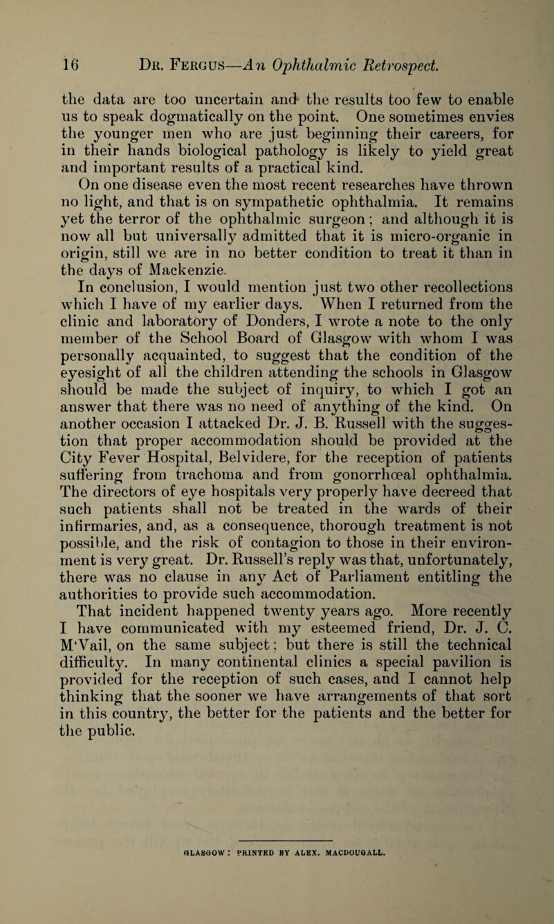 / the data are too uncertain and the results too few to enable us to speak dogmatically on the point. One sometimes envies the younger men who are just beginning their careers, for in their hands biological pathology is likely to yield great and important results of a practical kind. On one disease even the most recent researches have thrown no light, and that is on sympathetic ophthalmia. It remains yet the terror of the ophthalmic surgeon; and although it is now all but universally admitted that it is micro-organic in origin, still we are in no better condition to treat it than in the days of Mackenzie. In conclusion, I would mention just two other recollections which I have of my earlier days. When I returned from the clinic and laboratory of Donders, I wrote a note to the only member of the School Board of Glasgow with whom I was personally acquainted, to suggest that the condition of the eyesight of all the children attending the schools in Glasgow should be made the subject of inquiry, to which I got an answer that there was no need of anything of the kind. On another occasion I attacked Dr. J. B. Russell with the sugges¬ tion that proper accommodation should be provided at the City Fever Hospital, Belvidere, for the reception of patients suffering from trachoma and from gonorrhoeal ophthalmia. The directors of eye hospitals very properly have decreed that such patients shall not be treated in the wards of their infirmaries, and, as a consequence, thorough treatment is not possible, and the risk of contagion to those in their environ¬ ment is very great. Dr. Russell’s reply was that, unfortunately, there was no clause in any Act of Parliament entitling the authorities to provide such accommodation. That incident happened twenty years ago. More recently I have communicated with my esteemed friend, Dr. J. C. M‘Vail, on the same subject; but there is still the technical difficulty. In many continental clinics a special pavilion is provided for the reception of such cases, and I cannot help thinking that the sooner we have arrangements of that sort in this country, the better for the patients and the better for the public. GLASGOW : PRINTED BY ALEX. MACDOUGALL.