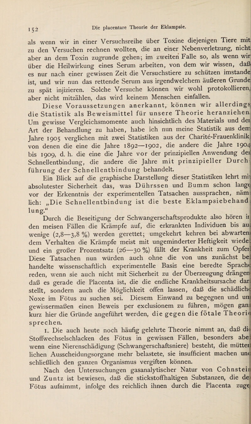 als wenn wir in einer Versuchsreihe über Toxine diejenigen Tiere mit zu den Versuchen rechnen wollten, die an einer Nebenverletzung, nicht aber an dem Toxin zugrunde gehen; im zweiten Falle so, als wenn wir über die Heilwirkung eines Serum arbeiten, von dem wir wissen, daß; es nur nach einer gewissen Zeit die Versuchstiere zu schützen imstande ist, und wir nun das rettende Serum aus irgendwelchem äußeren Grunde zu spät injizieren. Solche Versuche können wir wohl protokollieren,: aber nicht mitzählen, das wird keinem Menschen einfallen. Diese Voraussetzungen anerkannt, können wir allerdings; die Statistik als Beweismittel für unsere Theorie heranziehen,; Um gewisse Vergleichsmomente auch hinsichtlich des Materials und deij Art der Behandlung zu haben, habe ich nun meine Statistik aus dem^ Jahre 1905 verglichen mit zwei Statistiken aus der Charite-Frauenklinik; von denen die eine die Jahre 1892—1902, die andere die Jahre 190^1 bis 1909, d. h. die eine die Jahre vor der prinzipiellen Anwendung dei! Schnellentbindung, die andere die Jahre mit prinzipieller Durch' führung der Schnellentbindung behandelt. Ein Blick auf die graphische Darstellung dieser Statistiken lehrt mii; absolutester Sicherheit das, was Dührssen und Bumm schon lang^ vor der Erkenntnis der experimentellen Tatsachen aussprachen, näm; lieh: „Die Schnellentbindung ist die beste Eklampsiebehand i lung.“ Durch die Beseitigung der Schwangerschaftsprodukte also hören ir den meisen Fällen die Krämpfe auf, die erkrankten Individuen bis aus wenige (2,8—3,8 %) werden gerettet; umgekehrt kehren bei abwartem dem Verhalten die Krämpfe meist mit ungeminderter Heftigkeit wiede r und ein großer Prozentsatz (26—30 %) fällt der Krankheit zum Opfer! Diese Tatsachen nun würden auch ohne die von uns zunächst bei handelte wissenschaftlich experimentelle Basis eine beredte Sprache; reden, wenn sie auch nicht mit Sicherheit zu der Überzeugung drängen»; daß es gerade die Placenta ist, die die endliche Krankheitsursache dani stellt, sondern auch die Möglichkeit offen lassen, daß die schädliche Noxe im Fötus zu suchen sei. Diesem Einwand zu begegnen und un; gewissermaßen einen Beweis per exclusionem zu führen, mögen gan£ kurz hier die Gründe angeführt werden, die gegen die fötale Theorin sprechen. I. Die auch heute noch häufig gelehrte Theorie nimmt an, daß di<! Stoffwechselschlacken des Fötus in gewissen Fällen, besonders abei wenn eine Nierenschädigung (Schwangerschaftsniere) besteht, die mütteil liehen Ausscheidungsorgane mehr belastete, sie insufficient machen un(t schließlich den ganzen Organismus vergiften können. Nach den Untersuchungen gasanalytischer Natur von Cohnstein und Zuntz ist bewiesen, daß die stickstoffhaltigen Substanzen, die de? Fötus aufnimmt, infolge des reichlich ihnen durch die Placenta zugej.