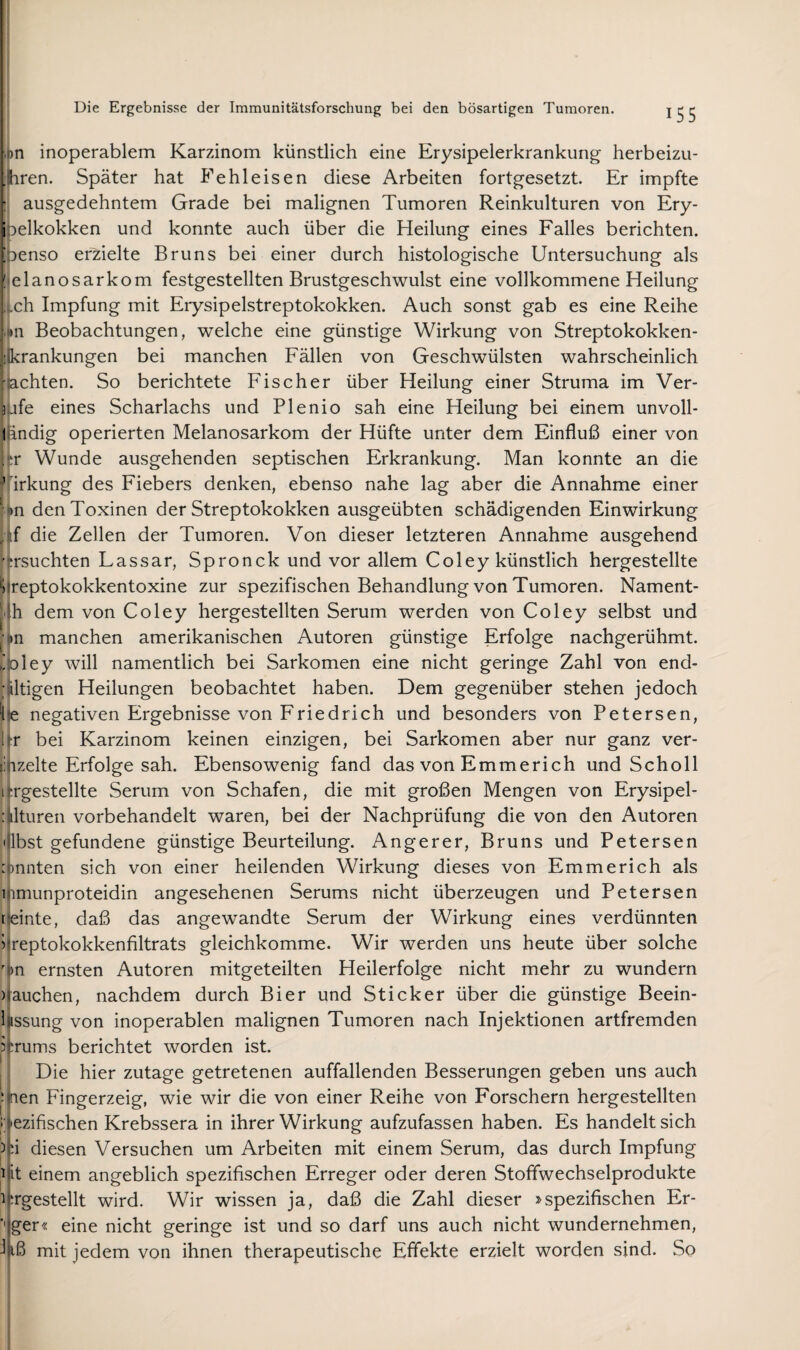 ,on inoperablem Karzinom künstlich eine Erysipelerkrankung herbeizu- jhren. Später hat Fehleisen diese Arbeiten fortgesetzt. Er impfte I, ausgedehntem Grade bei malignen Tumoren Reinkulturen von Ery- ioelkokken und konnte auch über die Heilung eines Falles berichten, ■penso erzielte Bruns bei einer durch histologische Untersuchung als !-elanosarkom festgestellten Brustgeschwulst eine vollkommene Heilung .t.ch Impfung mit Erysipelstreptokokken. Auch sonst gab es eine Reihe «11 Beobachtungen, welche eine günstige Wirkung von Streptokokken- likrankungen bei manchen Fällen von Geschwülsten wahrscheinlich achten. So berichtete Fischer über Heilung einer Struma im Ver- ufe eines Scharlachs und Plenio sah eine Heilung bei einem unvoll- l indig operierten Melanosarkom der Hüfte unter dem Einfluß einer von . :r Wunde ausgehenden septischen Erkrankung. Man konnte an die ’ irkung des Fiebers denken, ebenso nahe lag aber die Annahme einer ' )n den Toxinen der Streptokokken ausgeübten schädigenden Einwirkung if die Zellen der Tumoren. Von dieser letzteren Annahme ausgehend ’TSuchten Lassar, Spronck und vor allem Coley künstlich hergestellte *j )reptokokkentoxine zur spezifischen Behandlung von Tumoren. Nament- ih dem von Coley hergestellten Serum werden von Coley selbst und ■ )n manchen amerikanischen Autoren günstige Erfolge nachgerühmt, ^oley will namentlich bei Sarkomen eine nicht geringe Zahl von end- ültigen Heilungen beobachtet haben. Dem gegenüber stehen jedoch i'e negativen Ergebnisse von Friedrich und besonders von Petersen, l?r bei Karzinom keinen einzigen, bei Sarkomen aber nur ganz ver- ::iizelte Erfolge sah. Ebensowenig fand das von Emmerich und Scholl iTgestellte Serum von Schafen, die mit großen Mengen von Erysipel- :ilturen vorbehandelt waren, bei der Nachprüfung die von den Autoren •iilbst gefundene günstige Beurteilung. Angerer, Bruns und Petersen :)nnten sich von einer heilenden Wirkung dieses von Emmerich als iiimunproteidin angesehenen Serums nicht überzeugen und Petersen feinte, daß das angewandte Serum der Wirkung eines verdünnten i^reptokokkenfiltrats gleichkomme. Wir werden uns heute über solche 'on ernsten Autoren mitgeteilten Heilerfolge nicht mehr zu wundern )rauchen, nachdem durch Bier und Sticker über die günstige Beein- hssung von inoperablen malignen Tumoren nach Injektionen artfremden iiTums berichtet worden ist. Die hier zutage getretenen auffallenden Besserungen geben uns auch hrien Fingerzeig, wie wir die von einer Reihe von Forschern hergestellten i i'ezifischen Krebssera in ihrer Wirkung aufzufassen haben. Es handelt sich 5i'i diesen Versuchen um Arbeiten mit einem Serum, das durch Impfung i|it einem angeblich spezifischen Erreger oder deren Stoflwechselprodukte ilTgestellt wird. Wir wissen ja, daß die Zahl dieser J'spezifischen Er- ■Jger« eine nicht geringe ist und so darf uns auch nicht wundernehmen, J|iß mit jedem von ihnen therapeutische Effekte erzielt worden sind. So