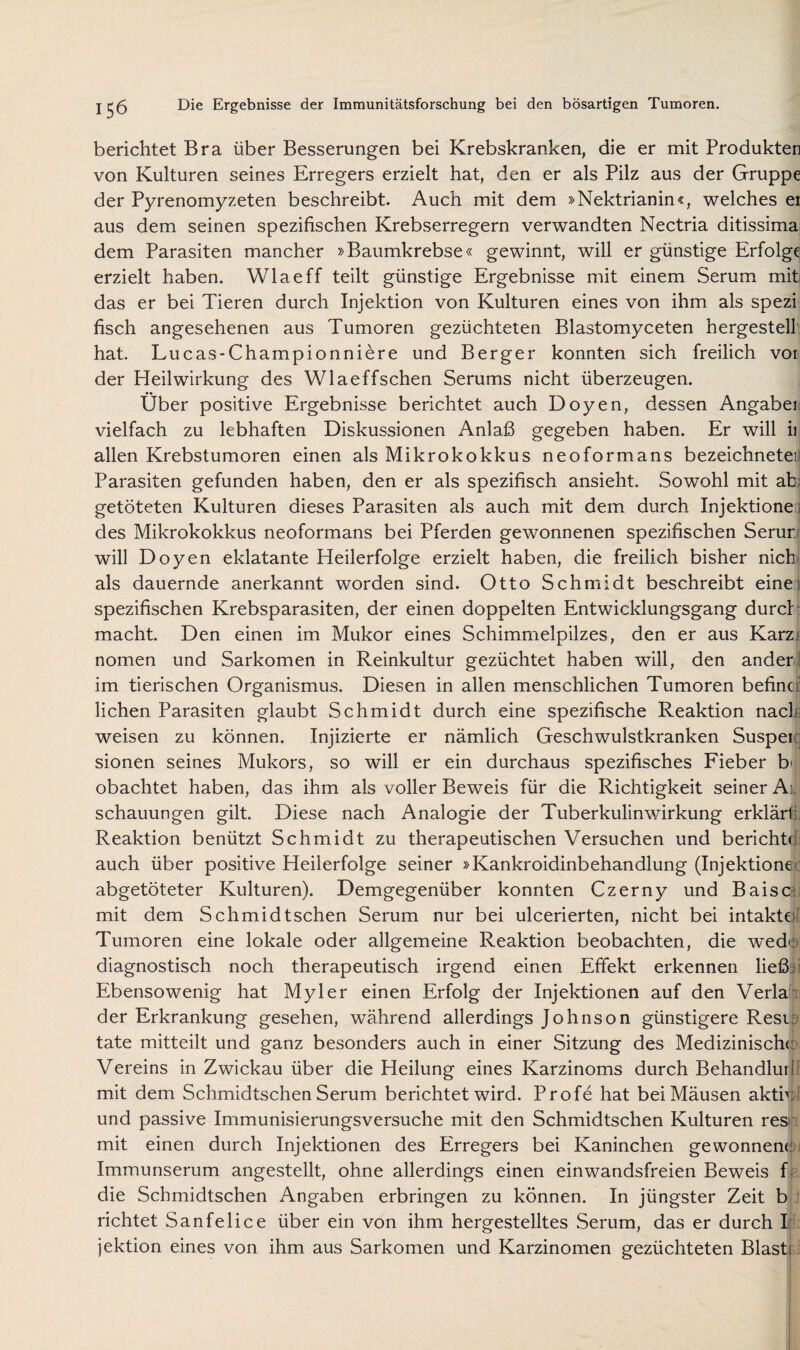 berichtet Bra über Besserungen bei Krebskranken, die er mit Produkten von Kulturen seines Erregers erzielt hat, den er als Pilz aus der Gruppe der Pyrenomyzeten beschreibt. Auch mit dem »Nektrianin«, welches ei aus dem seinen spezifischen Krebserregern verwandten Nectria ditissima dem Parasiten mancher »Baumkrebse« gewinnt, will er günstige Erfolge erzielt haben. Wlaeff teilt günstige Ergebnisse mit einem Serum mit das er bei Tieren durch Injektion von Kulturen eines von ihm als spezi fisch angesehenen aus Tumoren gezüchteten Blastomyceten hergestell hat. Lucas-Championniere und Berger konnten sich freilich voi der Heilwirkung des Wlaeffschen Serums nicht überzeugen. Über positive Ergebnisse berichtet auch Doyen, dessen Angaben vielfach zu lebhaften Diskussionen Anlaß gegeben haben. Er will ii allen Krebstumoren einen als Mikrokokkus neoformans bezeichnetei Parasiten gefunden haben, den er als spezifisch ansieht. Sowohl mit ab; getöteten Kulturen dieses Parasiten als auch mit dem durch Injektione ; des Mikrokokkus neoformans bei Pferden gewonnenen spezifischen Serur will Doyen eklatante Heilerfolge erzielt haben, die freilich bisher nich^ als dauernde anerkannt worden sind. Otto Schmidt beschreibt einei spezifischen Krebsparasiten, der einen doppelten Entwicklungsgang durch macht. Den einen im Mukor eines Schimmelpilzes, den er aus Karzf nomen und Sarkomen in Reinkultur gezüchtet haben will, den ander ! im tierischen Organismus. Diesen in allen menschlichen Tumoren befincr liehen Parasiten glaubt Schmidt durch eine spezifische Reaktion nach- weisen zu können. Injizierte er nämlich Geschwulstkranken Suspei:; sionen seines Mukors, so will er ein durchaus spezifisches Fieber b' obachtet haben, das ihm als voller Beweis für die Richtigkeit seiner Ai. schauungen gilt. Diese nach Analogie der Tuberkulinwirkung erklärt; Reaktion benützt Schmidt zu therapeutischen Versuchen und berichte auch über positive Heilerfolge seiner »Kankroidinbehandlung (Injektione abgetöteter Kulturen). Demgegenüber konnten Czerny und Baiscii mit dem Schmidtschen Serum nur bei ulcerierten, nicht bei intakte; Tumoren eine lokale oder allgemeine Reaktion beobachten, die wedi; diagnostisch noch therapeutisch irgend einen Effekt erkennen ließ;! Ebensowenig hat Myler einen Erfolg der Injektionen auf den Verlai der Erkrankung gesehen, während allerdings Johnson günstigere Resip täte mitteilt und ganz besonders auch in einer Sitzung des Medizinische Vereins in Zwickau über die Heilung eines Karzinoms durch Behandlurf mit dem Schmidtschen Serum berichtet wird. Profe hat bei Mäusen aktiv und passive Immunisierungsversuche mit den Schmidtschen Kulturen resr mit einen durch Injektionen des Erregers bei Kaninchen gewönnet: Immunserum angestellt, ohne allerdings einen einwandsfreien Beweis f die Schmidtschen Angaben erbringen zu können. In jüngster Zeit b richtet Sanfelice über ein von ihm hergestelltes Serum, das er durch I: jektion eines von ihm aus Sarkomen und Karzinomen gezüchteten Blasb