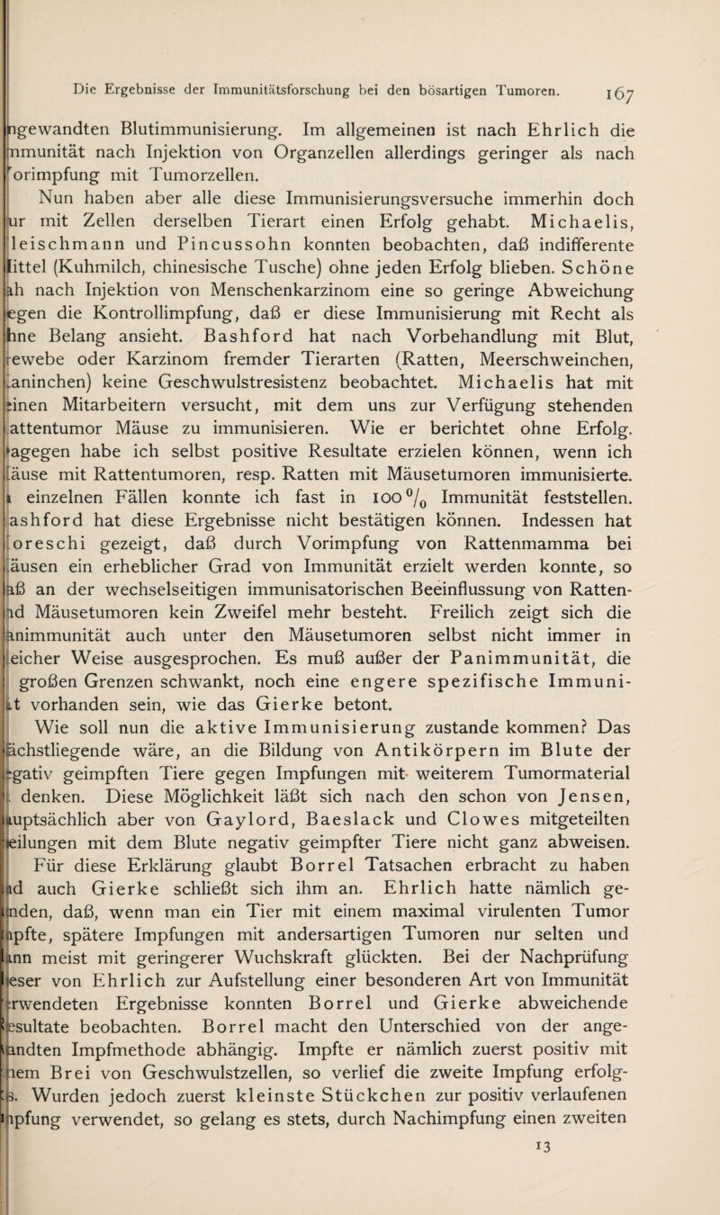 bgewandten Blutimmunisierung. Im allgemeinen ist nach Ehrlich die nmunität nach Injektion von Organzellen allerdings geringer als nach ^'orimpfung mit Tumorzellen. Nun haben aber alle diese Immunisierungsversuche immerhin doch |ur mit Zellen derselben Tierart einen Erfolg gehabt. Michaelis, |leischmann und Pincussohn konnten beobachten, daß indifferente fittel (Kuhmilch, chinesische Tusche) ohne jeden Erfolg blieben. Schöne äh nach Injektion von Menschenkarzinom eine so geringe Abweichung egen die Kontrollimpfung, daß er diese Immunisierung mit Recht als ihne Belang ansieht. Bashford hat nach Vorbehandlung mit Blut, i^ewebe oder Karzinom fremder Tierarten (Ratten, Meerschweinchen, Laninchen) keine Geschwulstresistenz beobachtet. Michaelis hat mit jäinen Mitarbeitern versucht, mit dem uns zur Verfügung stehenden i.attentumor Mäuse zu immunisieren. Wie er berichtet ohne Erfolg-, i^agegen habe ich selbst positive Resultate erzielen können, wenn ich i-äuse mit Rattentumoren, resp. Ratten mit Mäusetumoren immunisierte, i einzelnen Fällen konnte ich fast in 100 Immunität feststellen, ashford hat diese Ergebnisse nicht bestätigen können. Indessen hat i oreschi gezeigt, daß durch Vorimpfung von Rattenmamma bei i.äusen ein erheblicher Grad von Immunität erzielt werden konnte, so aß an der wechselseitigen immunisatorischen Beeinflussung von Ratten- ad Mäusetumoren kein Zweifel mehr besteht. Freilich zeigt sich die animmunität auch unter den Mäusetumoren selbst nicht immer in reicher Weise ausgesprochen. Es muß außer der Panimmunität, die großen Grenzen schwankt, noch eine engere spezifische Immuni- it vorhanden sein, wie das Gierke betont. Wie soll nun die aktive Immunisierung zustande kommen? Das 'ächstliegende wäre, an die Bildung von Antikörpern im Blute der y‘gativ geimpften Tiere gegen Impfungen mit* weiterem Tumormaterial denken. Diese Möglichkeit läßt sich nach den schon von Jensen, I luptsächlich aber von Gaylord, Baeslack und Clo wes mitgeteilten Veilungen mit dem Blute negativ geimpfter Tiere nicht ganz abweisen. Für diese Erklärung glaubt Borrel Tatsachen erbracht zu haben 1 id auch Gierke schließt sich ihm an. Ehrlich hatte nämlich ge- 1 nden, daß, wenn man ein Tier mit einem maximal virulenten Tumor it ipfte, spätere Impfungen mit andersartigen Tumoren nur selten und linn meist mit geringerer Wuchskraft glückten. Bei der Nachprüfung I eser von Ehrlich zur Aufstellung einer besonderen Art von Immunität ' Twendeten Ergebnisse konnten Borrel und Gierke abweichende Resultate beobachten. Borrel macht den Unterschied von der ange¬ wandten Impfmethode abhängig. Impfte er nämlich zuerst positiv mit lem Brei von Geschwulstzellen, so verlief die zweite Impfung erfolg- 's. Wurden jedoch zuerst kleinste Stückchen zur positiv verlaufenen i ipfung verwendet, so gelang es stets, durch Nachimpfung einen zweiten 13