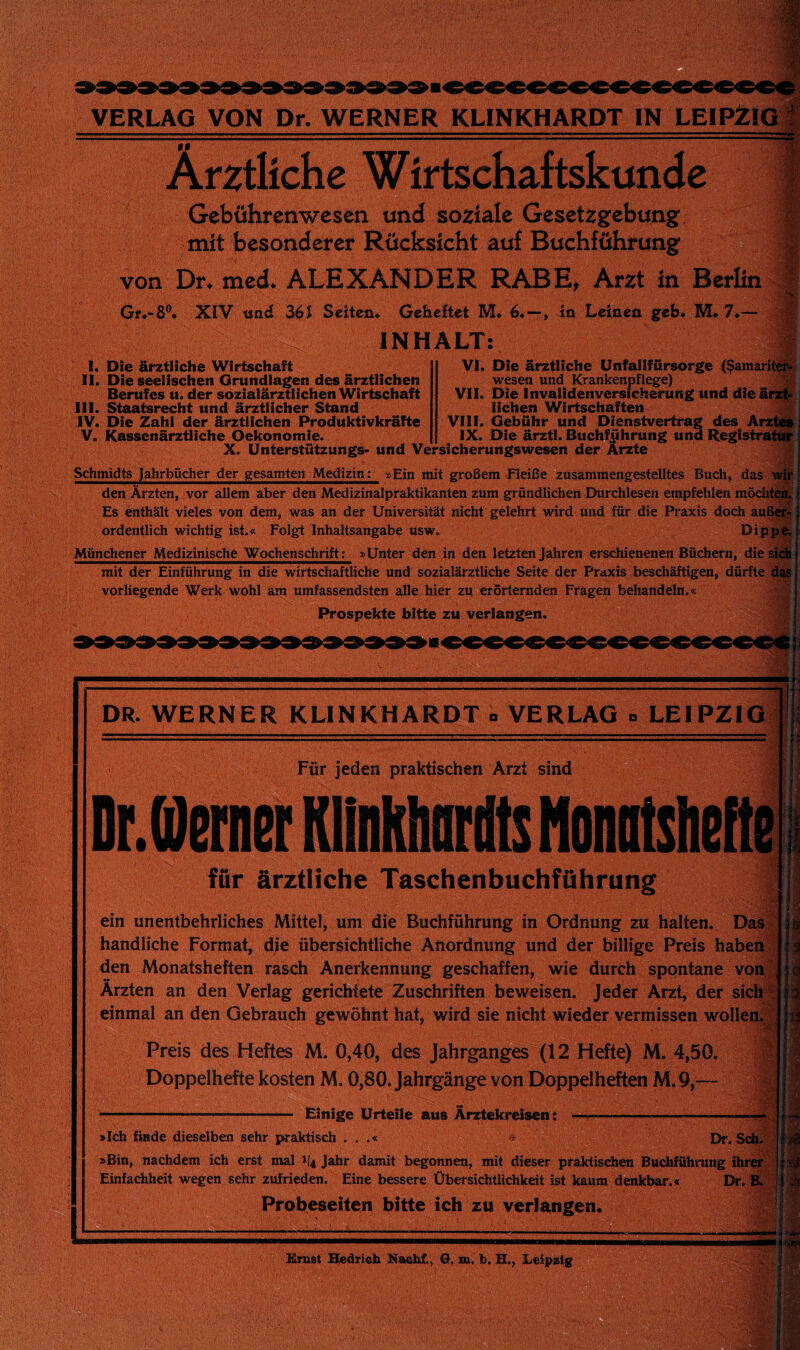 Ärztliche Wirtschaftskunde 1^5, Gcbuhrcnwesen und soziale Gesetzgebung mit besonderer Rücksicht auf Buchführung von Dr* med* ALEXANDER RABEt Arzt in Berlin f XIV «ad 36J Seiten* Geheftet M* 6.—, in Leinen geh* M. 7*— # ^ INHALT: Ah I. Die ärztliche Wirtschaft II. Die seelischen Grundlagen des ärztlichen Berufes u. der sozialärztüchen Wirtschaft III. Staatsrecht und ärztlicher Stand IV. Die Zahl der ärztlichen Produktivkräfte V. Kassenärztliche Oekonomie. Vi. Die ärztliche ünfallfürsorge ($amariteiif wesen und Krankenpflege) % VII. Die Invalidenversicherung und die ärz|^!; liehen Wirtschaften t j VIII. Gebühr und Dienstvertrag des Ärztöi IX. Die ärztl. Buchführung und Registrator X. Ünterstützungs- und Versicherungswesen der Ärade Schmidts Jahrbücher der gesamten Medizin: »Ein mit großem Fleiße zusammengestelltes Buch, das wit i den Ärzten, vor allem aber den Medizinalpraktikanten zum gründlichen Durchlesen empfehlen möditeä.V Es enthält vieles von dem, was an der Universität nicht gelehrt wird und für^die Praxis doch auß^ ordentlich wichtig ist.« Folgt Inhaltsangabe usw. Dipp^^ Münchener Medizinische Wochenschrift: »Unter den in den letzten Jahren erschienenen Büchern, diesig mit der Einführung in die wirtschaftliche und sozialärztliche Seite der Praxis beschäftigen, dürfte das vorliegende Werk wohl arn umfassendsten alle hier zu erörternden Fragen behandeln.« Prospekte bitte zu verlangen. A DR. WERNER KLINKHARDT » VERLAG » LEIPZIG Für jeden praktischen Arzt sind DrJernei KUnklmriits NoniitsheHe für ärztliche Taschenbuchföhrung ein unentbehrliches Mittel, um die Buchführung in Ordnung zu halten. Das:> handliche Format, dje übersichtliche Anordnung und der billige Preis habend den Monatsheften rasch Anerkennung geschaffen, wie durch spontane von| Ärzten an den Verlag gerichtete Zuschriften beweisen. Jeder Arzt, der sich'l einmal an den Gebrauch gewöhnt hat, wird sie nicht wieder vermissen woilen.^| m Preis des Heftes M. 0,40, des Jahrganges (12 Hefte) M. 4,50. Doppelhefte kosten M. 0,80. Jahrgänge von Doppelheften M.9,~- Einige Urteile aus Ärztekreisen; »Ich fiade dieselben sehr praktisch . . .« Dr.Sdi.S »Bin, nachdem ich erst mal 1/4 Jahr damit begonnen, mit dieser praktischen Buchführung ihrer^vi Einfachheit wegen sehr zufrieden. Eine bessere Übersichtlichkeit ist kaum denkbar.« Dr. ■ Probeseiten bitte ich zu verlangen. J;