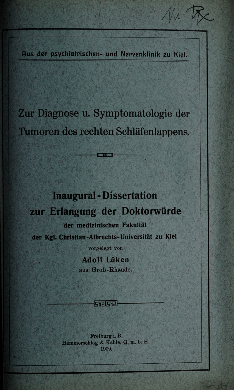 d,:.t Aus der psychiatrischen- und Nervenklinik zu Kiel. K.''( F-rv:, EM Zur Diagnose u. Symptomatologie der Tf m. Tumoren des rechten Schläienlappens. CO Rx-f: r,' ** ri  rf | Sr Inaugural - Dissertation zur Erlangung der Doktorwürde der medizinischen Fakultät der Kgl. Christian-Albrechts-Universität zu Kiel vorgelegt von Adolf Lüken aus Groß-Rhaude.