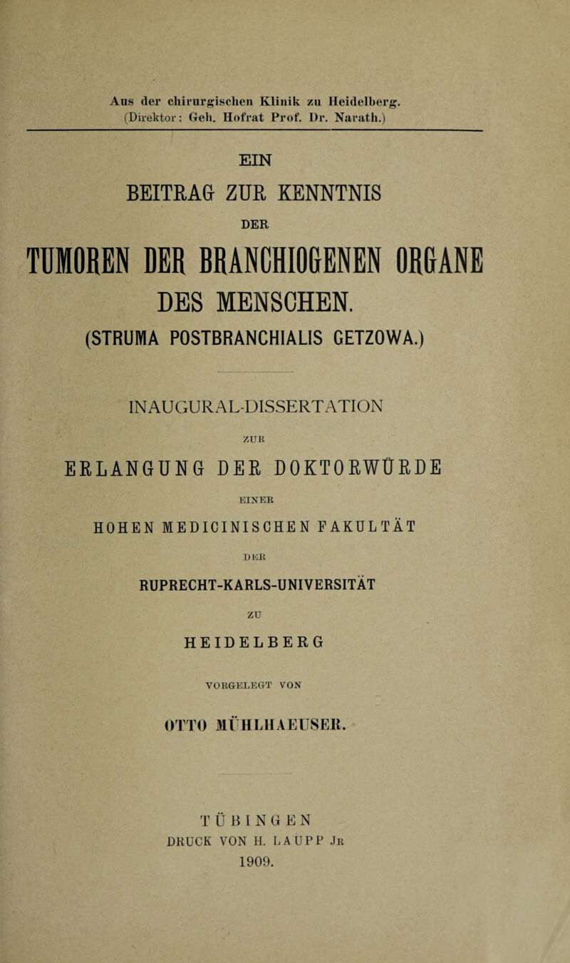 Aus der chirur/^ischen Klinik zu Heidelberg. (Direktor: Geb. Hofrat Prof. Dr. Narath.) EIN BEITRAG ZUR KENNTNIS DER TDMOREN DER BRANCHI06ENEN ORKANE DES MENSCHEN. (STRUMA POSTBRANCHIALIS GETZOWA.) INAUGURAL-DISSERTATION ZUR ERLANGUNG DER DOKTORWÜRDE EINER HOHEN MEDICINISGHEN FAKULTÄT DRR RUPRECHT-KARLS-UNIVERSITÄT zu HEIDELBERG VORGELEGT VON OTTO MtHLHAEUSER. TÜBINGEN DRUCK VON H. LAUPP Jr 1909.