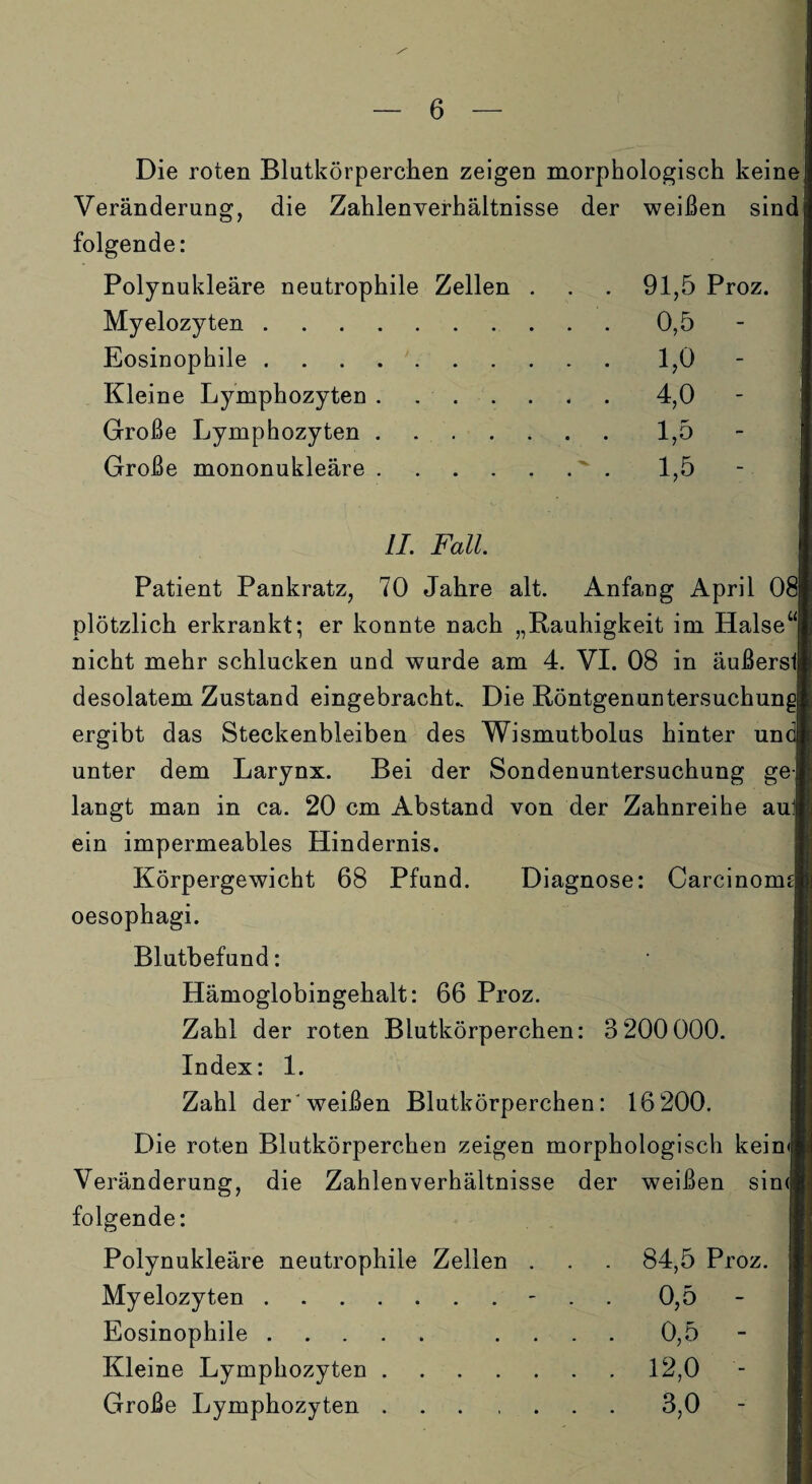 Die roten Blutkörperchen zeigen morphologisch keine Veränderung, die Zahlenverhältnisse der weißen sind folgende: Polynukleäre neutrophile Zellen . . . 91,5 Proz. Myelozyten.0,5 Eosinophile.1,0 Kleine Lymphozyten.4,0 Große Lymphozyten.1,5 Große mononukleäre. 1,5 II. Fall. Patient Pankratz, 70 Jahre alt. Anfang April 081 plötzlich erkrankt; er konnte nach „Rauhigkeit im Halse“! nicht mehr schlucken und wurde am 4. VI. 08 in äußersll desolatem Zustand eingebracht.. Die Röntgenuntersuchunj ergibt das Steckenbleiben des Wismutbolus hinter un< unter dem Larynx. Bei der Sondenuntersuchung ge langt man in ca. 20 cm Abstand von der Zahnreihe aul| ein impermeables Hindernis. Körpergewicht 68 Pfund. Diagnose: Carcinormjl oesophagi. Blutbefund: Hämoglobingehalt: 66 Proz. Zahl der roten Blutkörperchen: 3 200 000. Index: 1. Zahl der'weißen Blutkörperchen: 16 200. Die roten Blutkörperchen zeigen morphologisch keim Veränderung, die Zahlenverhältnisse der weißen sin<h folgende: Polynukleäre neutrophile Zellen . Myelozyten.- Eosinophile. .... Kleine Lymphozyten.12,0 Große Lymphozyten.3,0 84,5 Proz. 0,5 0,5