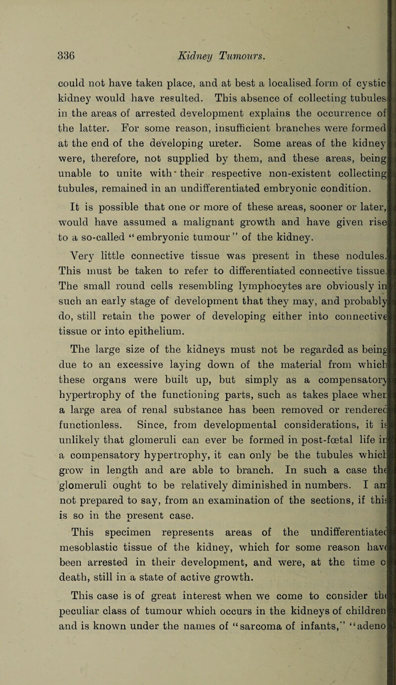 could not have taken place, and at best a localised form of cystic kidney would have resulted. This absence of collecting tubules in the areas of arrested development explains the occurrence of the latter. For some reason, insufficient branches were formed at the end of the developing ureter. Some areas of the kidney were, therefore, not supplied by them, and these areas, being unable to unite with* their respective non-existent collecting tubules, remained in an undifferentiated embryonic condition. It is possible that one or more of these areas, sooner or later, would have assumed a malignant growth and have given ris to a so-called “embryonic tumour” of the kidney. Very little connective tissue was present in these nodules.j This must be taken to refer to differentiated connective tissue ■ The small round cells resembling lymphocytes are obviously in such an early stage of development that they may, and probably do, still retain the power of developing either into connective! tissue or into epithelium. The large size of the kidneys must not be regarded as bein due to an excessive laying down of the material from w7hich| these organs were built up, but simply as a compensatory hypertrophy of the functioning parts, such as takes place when a large area of renal substance has been removed or rendered functionless. Since, from developmental considerations, it i unlikely that glomeruli can ever be formed in post-foetal life irj a compensatory hypertrophy, it can only be the tubules whic grow in length and are able to branch. In such a case th glomeruli ought to be relatively diminished in numbers. I air] not prepared to say, from an examination of the sections, if this] is so in the present case. This specimen represents areas of the undifferentiated mesoblastic tissue of the kidney, which for some reason hav been arrested in their development, and were, at the time o death, still in a state of active growth. This case is of great interest when we come to consider tin peculiar class of tumour which occurs in the kidneys of children and is known under the names of “sarcoma of infants,” “adeno