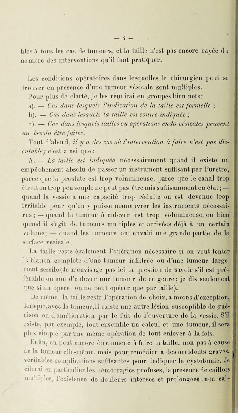 blés à tous les cas de tumeurs, et la taille n’est pas encore rayée du nombre des interventions qu’il faut pratiquer. Les conditions opératoires dans lesquelles le chirurgien peut se trouver en présence d’une tumeur vésicale sont multiples. Pour plus de clarté, je les réunirai en groupes bien nets: a) . — Cas dans lesquels Vindication de la taille est formelle ; b) . — Cas dans lesquels la taille est contre-indiquée ; c) . — Cas dans lesquels tailles ou operations endo-vésiccdes peuvent au besoin être faites. Tout d’abord, il y a des cas ou l'intervention à faire n'est pas dis¬ cutable; c’est ainsi que : A. — La taille est indiquée nécessairement quand il existe un empêchement absolu de passer un instrument suffisant par Purètre, parce que la prostate est trop volumineuse, parce que le canal trop étroit ou trop peu souple ne peut pas être mis suffisamment en état ; — quand la vessie a une capacité trop réduite ou est devenue trop irritable pour qu’on y puisse manœuvrer les instruments nécessai¬ res ; — quand la tumeur à enlever est trop volumineuse, ou bien quand il s’agit de tumeurs multiples et arrivées déjà à un certain volume; — quand les tumeurs ont envahi une grande partie de la surface vésicale. La taille reste également l’opération nécessaire si on veut tenter l’ablation complète d’une tumeur infiltrée ou d’une tumeur large¬ ment sessile (Je n’envisage pas ici la question de savoir s’il est pré¬ férable ou non d’enlever une tumeur de ce genre ; je dis seulement que si on opère, on ne peut opérer que par taille). Üe même, la taille reste l’opération de choix, à moins d’exception, lorsque, avec la tumeur, il existe une autre lésion susceptible de gué¬ rison ou d’amélioration par le fait de l’ouverture de la vessie. S’il existe, par exemple, tout ensemble un calcul et une tumeur, il sera plus simple par une même opération de tout enlever à la fois. Enfin, on peut encore être amené à faire la taille, non pas à cause j de la tumeur elle-même, mais pour remédier à des accidents graves, j véritables complications suffisantes pour indiquer la cystotomie. Je citerai en particulier les hémorragies profuses, la présence de caillots j multiples, l’existence de douleurs intenses et prolongées non cal-