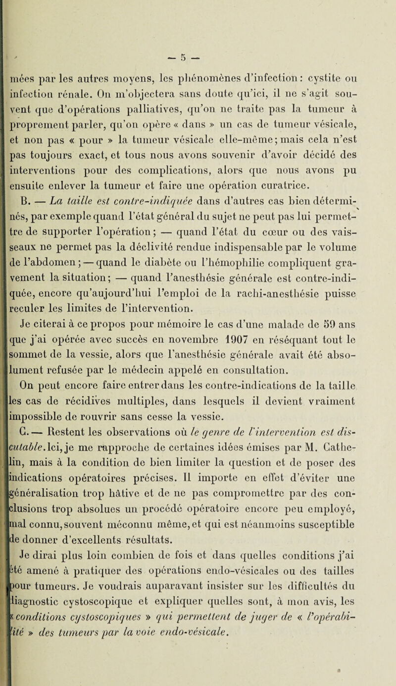 niées par les autres moyens, les phénomènes d’infection : cystite ou infection rénale. On m’objectera sans doute qu’ici, il ne s’agit sou¬ vent que d’opérations palliatives, qu’on ne traite pas la tumeur à J proprement parler, qu’on opère « dans » un cas de tumeur vésicale, et non pas « pour » la tumeur vésicale elle-même;mais cela n’est J pas toujours exact, et tous nous avons souvenir d’avoir décidé des interventions pour des complications, alors que nous avons pu ensuite enlever la tumeur et faire une opération curatrice. B. — La taille est contre-indiquée dans d’autres cas bien détermi- j nés, par exemple quand l’état général du sujet ne peut pas lui permet- ! tre de supporter l’opération ; — quand l’état du cœur ou des vais- I seaux ne permet pas la déclivité rendue indispensable par le volume ! de l’abdomen; — quand le diabète ou l’hémophilie compliquent gra- | vement la situation; — quand l’anesthésie générale est contre-indi- iquée, encore qu’aujourd’hui l’emploi de la rachi-anesthésie puisse I reculer les limites de l’intervention. Je citerai à ce propos pour mémoire le cas d’une malade de 59 ans • que j’ai opérée avec succès en novembre 1907 en réséquant tout le ! sommet de la vessie, alors que l’anesthésie générale avait été abso- dument refusée par le médecin appelé en consultation. On peut encore faire entrer dans les contre-indications de la taille les cas de récidives multiples, dans lesquels il devient vraiment impossible de rouvrir sans cesse la vessie. G. — Restent les observations où le genre de Vintervention est dis- cutable.Ici, je me rapproche de certaines idées émises par M. Cathe- lin, mais à la condition de bien limiter la question et de poser des indications opératoires précises. Il importe en effet d’éviter une [généralisation trop hâtive et de ne pas compromettre par des con¬ clusions trop absolues un procédé opératoire encore peu employé, pial connu, souvent méconnu même, et qui est néanmoins susceptible pe donner d’excellents résultats. j Je dirai plus loin combien de fois et dans quelles conditions j’ai été amené à pratiquer des opérations endo-vésicales ou des tailles jpour tumeurs. Je voudrais auparavant insister sur les difficultés du liiagnostic cystoscopique et expliquer quelles sont, à mon avis, les |:< conditions cystoscopiques » qui permettent de juger de « l’opérabi¬ lité » des tumeurs par la voie endo-vésicale. a