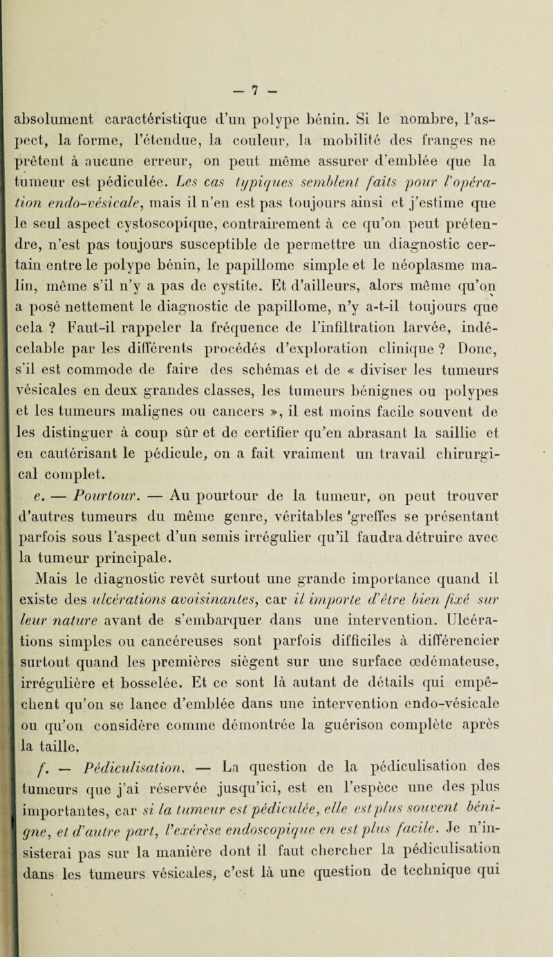 absolument caractéristique d’un polype bénin. Si le nombre, l’as- \ pect, la forme, l’étendue, la couleur, la mobilité des franges ne prêtent à aucune erreur, on peut même assurer d’emblée que la ! tumeur est pédiculée. Les cas typiques semblent faits pour Vopéra¬ tion endo-vésicale, mais il n’en est pas toujours ainsi et j’estime que le seul aspect cystoscopique, contrairement à ce qu’on peut préten¬ dre, n’est pas toujours susceptible de permettre un diagnostic cer¬ tain entre le polype bénin, le papillome simple et le néoplasme ma¬ lin, même s’il n’y a pas de cystite. Et d’ailleurs, alors même qu’on I a posé nettement le diagnostic de papillome, n’y a-t-il toujours que cela ? Faut-il rappeler la fréquence de l’infiltration larvée, indé¬ celable par les differents procédés d’exploration clinique ? Donc, i s’il est commode de faire des schémas et de « diviser les tumeurs vésicales en deux grandes classes, les tumeurs bénignes ou polypes i et les tumeurs malignes ou cancers », il est moins facile souvent de I les distinguer à coup sûr et de certifier qu’en abrasant la saillie et en cautérisant le pédicule, on a fait vraiment un travail chirurgi- | cal complet. e. — Pourtour. — Au pourtour de la tumeur, on peut trouver d’autres tumeurs du même genre, véritables 'greffes se présentant parfois sous l’aspect d’un semis irrégulier qu’il faudra détruire avec la tumeur principale. Mais le diagnostic revêt surtout une grande importance quand il existe des ulcérations avoisinantes, car il importe d'être bien fixé sur j leur nature avant de s'embarquer dans une intervention. Ulcéra¬ tions simples ou cancéreuses sont parfois difficiles à différencier I surtout quand les premières siègent sur une surface œdémateuse, irrégulière et bosselée. Et ce sont là autant de détails qui empê¬ chent qu’on se lance d’emblée dans une intervention endo-vésicale ] ou qu’on considère comme démontrée la guérison complète après la taille. f. — Pèdiculisation. — La question de la pédiculisation des I tumeurs que j’ai réservée jusqu’ici, est en l’espèce une des plus importantes, car si la tumeur est pédiculée, elle est plus souvent béni- I gne, et d’autre part, l'exérèse endoscopique en est plus facile. Je n’in¬ sisterai pas sur la manière dont il faut chercher la pèdiculisation dans les tumeurs vésicales, c’est là une question de technique qui