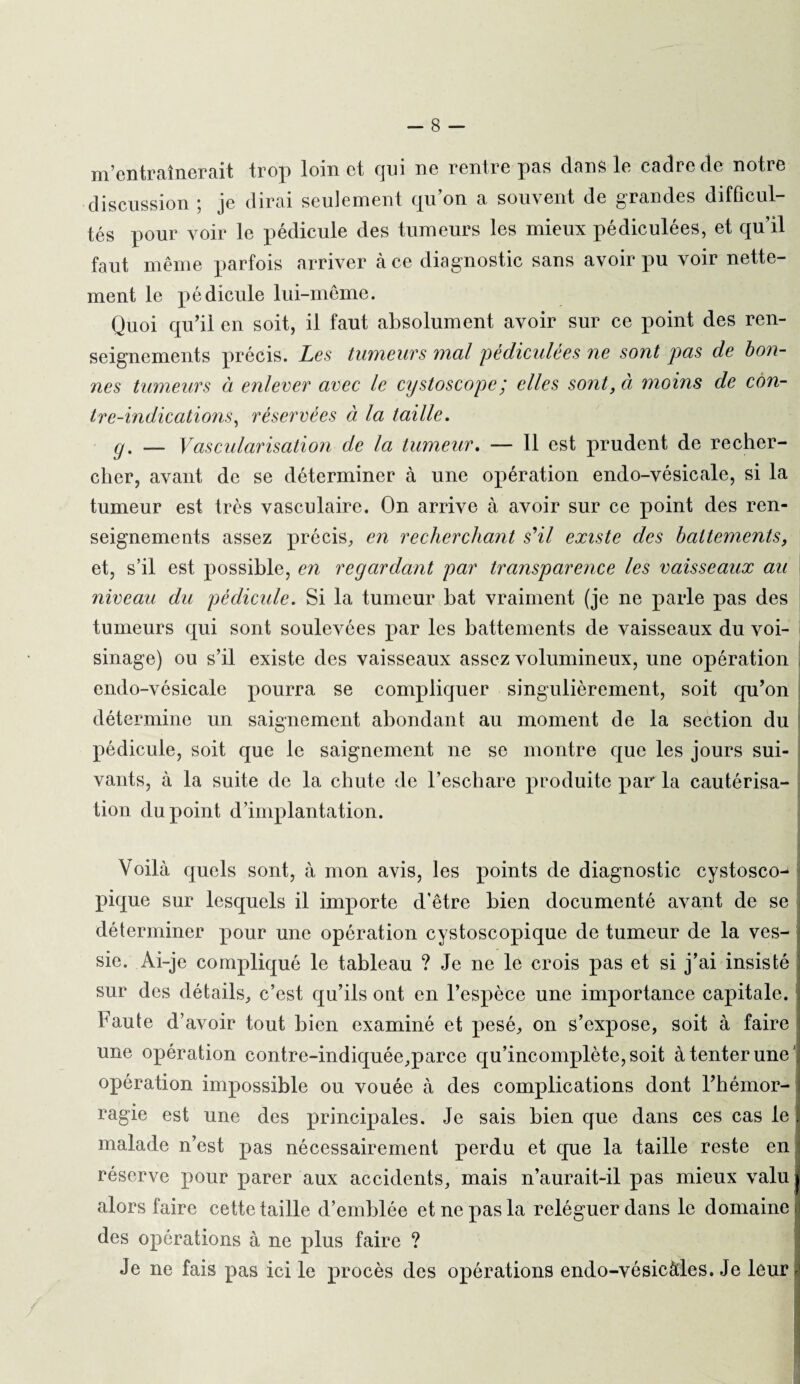 m’entraînerait trop loin et qui ne rentre pas dans le cadre de notre discussion ; je dirai seulement qu’on a souvent de grandes difficul¬ tés pour voir le pédicule des tumeurs les mieux pédiculées, et qu’il faut même parfois arriver à ce diagnostic sans avoir pu voir nette¬ ment le pédicule lui-même. Quoi qu’il en soit, il faut absolument avoir sur ce point des ren¬ seignements précis. Les tumeurs mal pèdkulèes ne sont pas de bon¬ nes tumeurs à enlever avec le ciystoscope; elles sont, à moins de con¬ tre-indications, réservées et la taille. g. — Vascularisation de la tumeur. — Il est prudent de recher¬ cher, avant de se déterminer à une opération endo-vésicale, si la tumeur est très vasculaire. On arrive à avoir sur ce point des ren¬ seignements assez précis, en recherchant s'il existe des battements, et, s’il est possible, en regardant par transparence les vaisseaux au niveau du pédicule. Si la tumeur bat vraiment (je ne parle pas des tumeurs qui sont soulevées par les battements de vaisseaux du voi¬ sinage) ou s’il existe des vaisseaux assez volumineux, une opération endo-vésicale pourra se compliquer singulièrement, soit qu’on détermine un saignement abondant au moment de la section du pédicule, soit que le saignement ne se montre que les jours sui¬ vants, à la suite de la chute de l’eschare produite par la cautérisa¬ tion du point d’implantation. Voilà quels sont, à mon avis, les points de diagnostic cystosco- pique sur lesquels il importe d’être bien documenté avant de se déterminer pour une opération cystoscopique de tumeur de la ves¬ sie. Ai-je compliqué le tableau ? Je ne le crois pas et si j’ai insisté sur des détails, c’est qu’ils ont en l’espèce une importance capitale. Faute d’avoir tout bien examiné et pesé, on s’expose, soit à faire une opération contre-indiquée,parce qu’incomplète, soit à tenter une' opération impossible ou vouée à des complications dont l’hémor¬ ragie est une des principales. Je sais bien que dans ces cas le malade n’est pas nécessairement perdu et que la taille reste en réserve pour parer aux accidents, mais n’aurait-il pas mieux valu alors faire cette taille d’emblée et ne pas la reléguer dans le domaine des opérations à ne plus faire ? Je ne fais pas ici le procès des opérations endo-vésicàles. Je leur