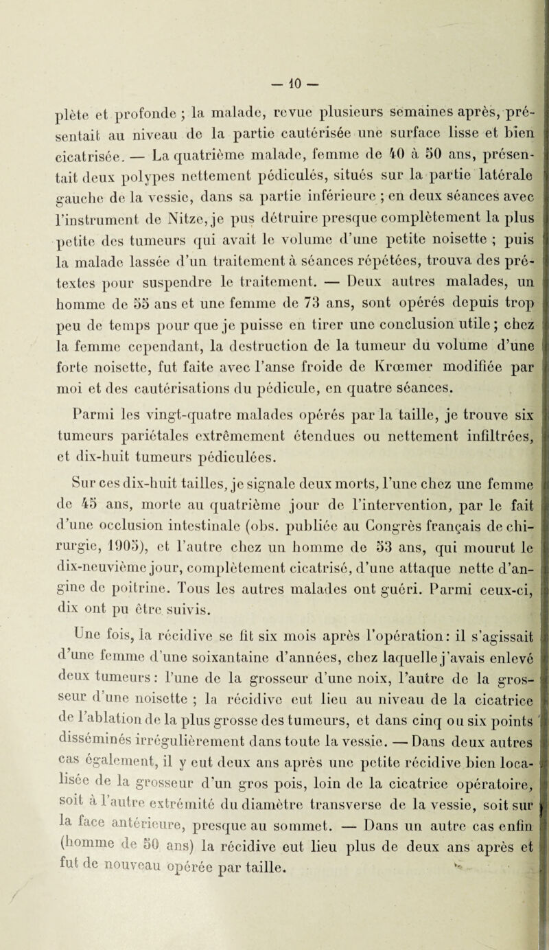 plète et profonde; la malade, revue plusieurs semaines après, pré¬ sentait au niveau de la partie cautérisée une surface lisse et bien cicatrisée. — La quatrième malade, femme de 40 à 50 ans, présen¬ tait deux polypes nettement pédiculés, situés sur la partie latérale gauche de la vessie, dans sa partie inférieure ; en deux séances avec Finstrument de Nitze,je pus détruire presque complètement la plus petite des tumeurs qui avait le volume d’une petite noisette ; puis la malade lassée d’un traitement à séances répétées, trouva des pré¬ textes pour suspendre le traitement. — Deux autres malades, un homme de 55 ans et une femme de 73 ans, sont opérés depuis trop peu de temps pour que je puisse en tirer une conclusion utile; chez la femme cependant, la destruction de la tumeur du volume d’une forte noisette, fut faite avec l’anse froide de Krœmer modifiée par moi et des cautérisations du pédicule, en quatre séances. Parmi les vingt-quatre malades opérés par la taille, je trouve six tumeurs pariétales extrêmement étendues ou nettement infiltrées, et dix-huit tumeurs pédiculées. Sur ces dix-huit tailles, je signale deux morts, l’une chez une femme de 45 ans, morte au quatrième jour de l’intervention, par le fait d’une occlusion intestinale (obs. publiée au Congrès français de chi¬ rurgie, 1905), et l’autre chez un homme de 53 ans, qui mourut le dix-neuvième jour, complètement cicatrisé, d’une attaque nette d’an¬ gine de poitrine. Tous les autres malades ont guéri. Parmi ceux-ci, dix ont pu être suivis. Une fois, la récidive se fit six mois après l’opération: il s’agissait d’une femme d’une soixantaine d’années, chez laquelle j'avais enlevé deux tumeurs : l’une de la grosseur d’une noix, l’autre de la gros¬ seur d une noisette ; la récidive eut lieu au niveau de la cicatrice de Pablation de la plus grosse des tumeurs, et dans cinq ou six points disséminés irrégulièrement dans toute la vessie. — Dans deux autres cas également, il y eut deux ans après une petite récidive bien loca¬ lisée de la grosseur d’un gros pois, loin de la cicatrice opératoire, soit à 1 autre extrémité du diamètre transverse de la vessie, soit sur la face antérieure, presque au sommet. — Dans un autre cas enfin (homme de 50 ans) la récidive eut lieu plus de deux ans après et fut de nouveau opérée par taille. v