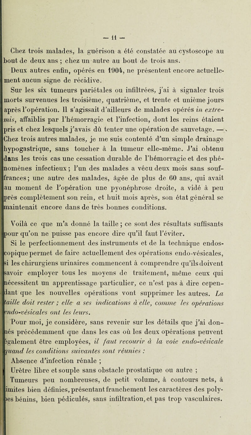 -11 - Chez trois malades, la guérison a été constatée au cystoscope au J bout de deux ans ; chez un autre au bout de trois ans. Deux autres enfin, opérés en 1904, ne présentent encore actuelle¬ ment aucun signe de récidive. Sur les six tumeurs pariétales ou infiltrées, j’ai à signaler trois morts survenues les troisième, quatrième, et trente et unième jours [après l’opération. Il s’agissait d’ailleurs de malades opérés in extre- \mis, affaiblis par l’hémorragie et l’infection, dont les reins étaient pris et chez lesquels j’avais dû tenter une opération de sauvetage. —x [Chez trois autres malades, je me suis contenté d’un simple drainage [hypogastrique, sans toucher à la tumeur elle-même. J’ai obtenu dans les trois cas une cessation durable de l’hémorragie et des phé¬ nomènes infectieux ; l’un des malades a vécu deux mois sans souf- jfrances; une autre des malades, âgée de plus de 60 ans, qui avait au moment de l’opération une pyonéphrose droite, a vidé à peu [près complètement son rein, et huit mois après, son état général se [maintenait encore dans de très bonnes conditions. ! Voilà ce que m’a donné la taille ; ce sont des résultats suffisants ipour qu’on ne puisse pas encore dire qu’il faut l’éviter. Si le perfectionnement des instruments et de la technique endos- popique permet de faire actuellement des opérations endo-vésicales, si les chirurgiens urinaires commencent à comprendre qu’ils doivent savoir employer tous les moyens de traitement, même ceux qui nécessitent un apprentissage particulier, ce n’est pas à dire cepen¬ dant que les nouvelles opérations vont supprimer les autres. La taille doit rester ; elle a ses indications à elle, comme les opérations endo-vésicales ont les leurs. Pour moi, je considère, sans revenir sur les détails que j’ai don- és précédemment que dans les cas où les deux opérations peuvent ^gaiement être employées, il faut recourir ci la voie endo-vésicale quand les conditions suivantes sont réunies : Absence d’infection rénale ; Urètre libre et souple sans obstacle prostatique ou autre ; Tumeurs peu nombreuses, de petit volume, à contours nets, à imites bien définies, présentant franchement les caractères des poly¬ pes bénins, bien pédiculés, sans infiltration, et pas trop vasculaires.