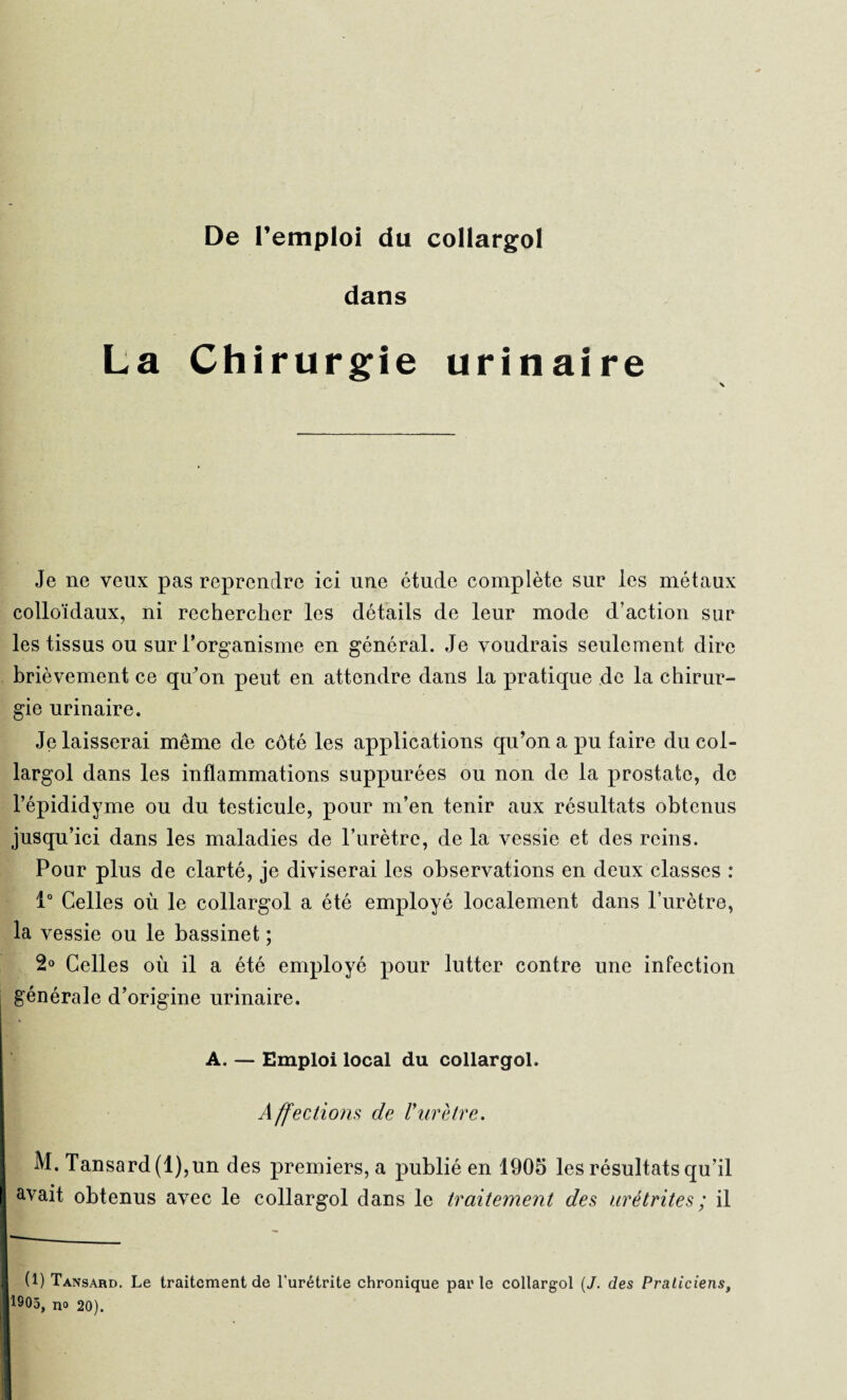 dans La Chirurgie urinaire Je ne veux pas reprendre ici une étude complète sur les métaux colloïdaux, ni rechercher les détails de leur mode d’action sur les tissus ou sur l’organisme en général. Je voudrais seulement dire brièvement ce qu’on peut en attendre dans la pratique de la chirur¬ gie urinaire. Je laisserai même de côté les applications qu’on a pu faire du col¬ largol dans les inflammations suppurées ou non de la prostate, de l’épididyme ou du testicule, pour m’en tenir aux résultats obtenus jusqu’ici dans les maladies de l’urètre, de la vessie et des reins. Pour plus de clarté, je diviserai les observations en deux classes : 1° Celles où le collargol a été employé localement dans l’urètre, la vessie ou le bassinet ; 2° Celles où il a été employé pour lutter contre une infection générale d’origine urinaire. A. — Emploi local du collargol. Affections de Vurètre. M. Tansard(l),un des premiers, a publié en 1905 les résultats qu’il avait obtenus avec le collargol dans le traitement des urétrites ; il