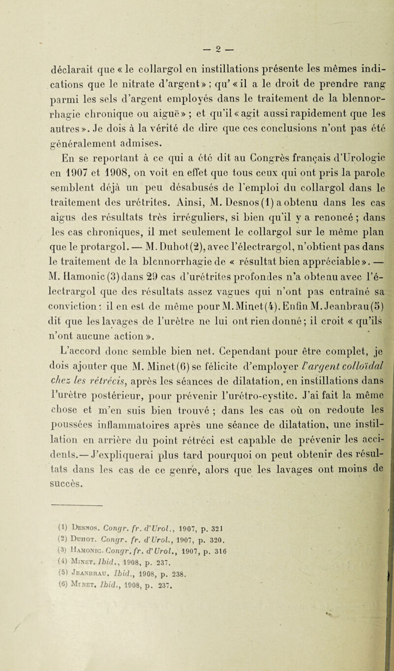 déclarait que « le collargol en instillations présente les mêmes indi¬ cations que le nitrate d’argent» ; qu’ «il a le droit de prendre rang parmi les sels d’argent employés dans le traitement de la blennor¬ rhagie chronique ou aiguë»; et qu’il «agit aussi rapidement que les autres». Je dois à la vérité de dire que ces conclusions n’ont pas été généralement admises. En se reportant à ce qui a etc dit au Congrès français d’Urologie en 1907 et 1908, on voit en effet que tous ceux qui ont pris la parole semblent déjà un peu désabusés de l’emploi du collargol dans le traitement des urétrites. Ainsi, M. Desnos (1) a obtenu dans les cas aigus des résultats très irréguliers, si bien qu’il y a renoncé ; dans les cas chroniques, il met seulement le collargol sur le même plan que le protargol. — M. Duhot(2), avec l’électrargol, n’obtient pas dans le traitement de la blennorrhagie de « résultat bien appréciable». — M. Hamonic (3) dans 29 cas d’urétrites profondes n’a obtenu avec l’é- lectrargol que des résultats assez vagues qui n’ont pas entraîné sa conviction : il en est de même pour M.Minet(4). Enfin M. Jeanbrau(5) dit que les lavages de l’urètre ne lui ont rien donné ; il croit « qu’ils n’ont aucune action». L’accord donc semble bien net. Cependant pour être complet, je dois ajouter que M. Minet (G) se félicite d’employer /’argent colloïdal chez les rétrécis, après les séances de dilatation, en instillations dans l’urètre postérieur, pour prévenir l’urétro-cystite. J’ai fait la même chose et m’en suis bien trouvé; dans les cas où on redoute les poussées inflammatoires après une séance de dilatation, une instil¬ lation en arrière du point rétréci est capable de prévenir les acci¬ dents.— J’expliquerai plus tard pourquoi on peut obtenir des résul¬ tats dans les cas de ce genre, alors que les lavages ont moins de succès. (1) Desnos. Congr. fr.d'Urol., 1907, p. 321 (2) Duhot. Congr. fr. d'Urol., 1907, p. 320. (3) Hamonic. Congr.fr. d’Urol., 1907, p. 316 (4) Minet. Ibid., 1908, p. 237. (5) Jeanbrau. Ibid., 1908, p. 238.