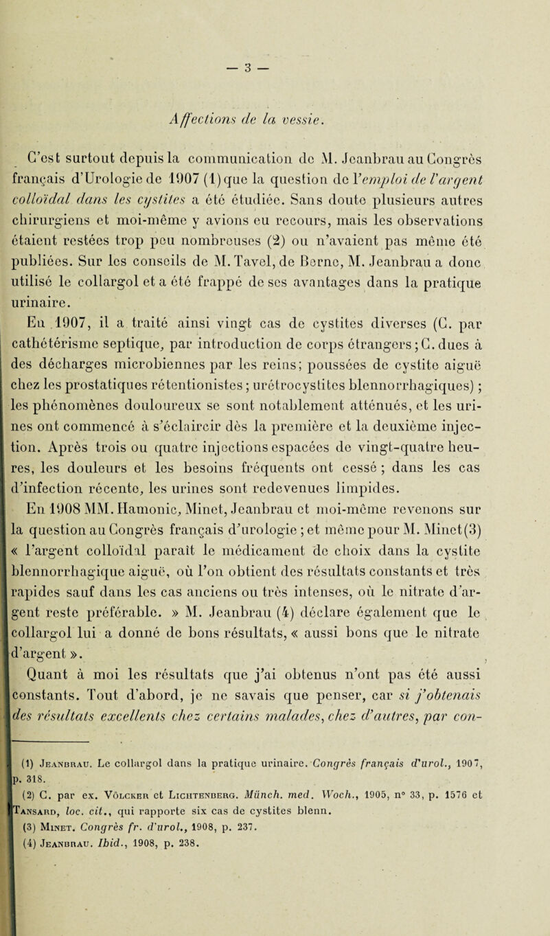 Affections de la vessie. C’est surtout depuis la communication de M. Jeanbrau au Congrès français d’Uroiogie de 1907 (l)que la question de Y emploi de l'argent colloïdal dans les cystites a été étudiée. Sans doute plusieurs autres chirurgiens et moi-même y avions eu recours, mais les observations étaient restées trop peu nombreuses (2) ou n’avaient pas même été publiées. Sur les conseils de M.Tavel,de Berne, M. Jeanbrau a donc utilisé le collargol et a été frappé de ses avantages dans la pratique urinaire. En .1907, il a traité ainsi vingt cas de cystites diverses (C. par cathétérisme septique, par introduction de corps étrangers ;C. dues à des décharges microbiennes par les reins; poussées de cystite aiguë chez les prostatiques rétentionistes ; urétrocystites blennorrhagiques) ; les phénomènes douloureux se sont notablement atténués, et les uri¬ nes ont commencé à s’éclaircir dès la première et la deuxième injec¬ tion. Après trois ou quatre injections espacées de vingt-quatre heu¬ res, les douleurs et les besoins fréquents ont cessé ; dans les cas d’infection récente, les urines sont redevenues limpides. En 1908 MM. Hamonic, Minet, Jeanbrau et moi-môme revenons sur la question au Congrès français d’urologie ; et même pour M. Minet(3) « l’argent colloïdal parait le médicament de choix dans la cystite I blennorrhagique aiguë, où l’on obtient des résultats constants et très rapides sauf dans les cas anciens ou très intenses, où le nitrate d’ar¬ gent reste préférable. » M. Jeanbrau (4) déclare également que le 1collargol lui a donné de bons résultats, « aussi bons que le nitrate 1 d’argent ». Quant à moi les résultats que j’ai obtenus n’ont pas été aussi ■ [constants. Tout d’abord, je ne savais que penser, car si f obtenais Ides résultats excellents chez certains malades, chez d’autres, par con- . w- I (1) Jeanbrau. Le collargol dans la pratique urinaire. Congrès français d'urol190, |p. 318. 1 (2) G. par ex. Vôlcker et Lichtenberg. Münch. med. Woch., 1905, n° 33, p. 1576 et ■ Tansard, loc. cit., qui rapporte six cas de cystites blenn. 1 (3) Minet. Congrès fr. d'urol., 1908, p. 237. I (4) Jeanbrau. Ibid., 1908, p. 238.