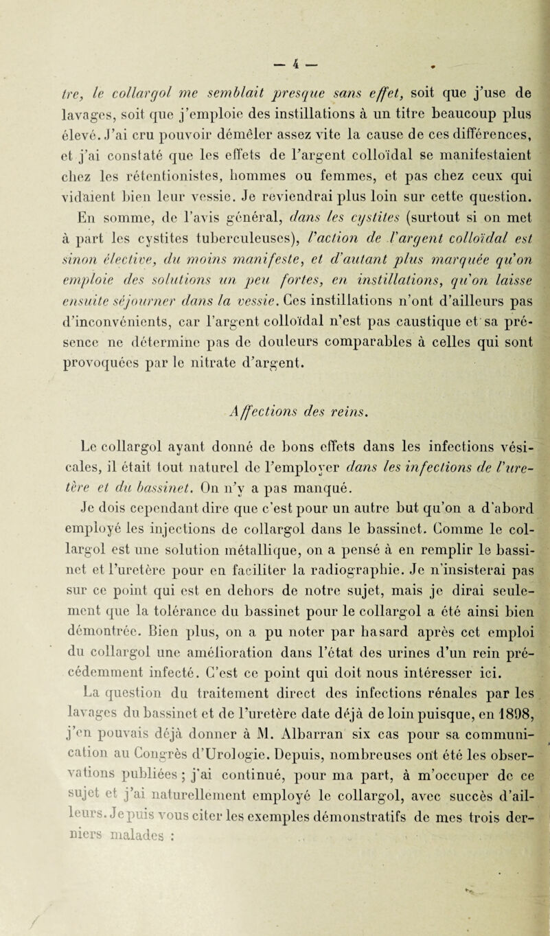 tre, le collargol me semblait presque sans effet, soit que j’use de lavages, soit que j’emploie des instillations à un titre beaucoup plus élevé. J’ai cru pouvoir démêler assez vite la cause de ces différences, et j’ai constaté que les effets de l’argent colloïdal se manifestaient chez les rétentionistes, hommes ou femmes, et pas chez ceux qui vidaient bien leur vessie. Je reviendrai plus loin sur cette question. En somme, de l’avis général, dans les cystites (surtout si on met à part les cystites tuberculeuses), Vaction de l'argent colloïdal est sinon élective, du moins manifeste, et d’autant plus marquée qu’on emploie des solutions un peu fortes, en instillations, qu'on laisse ensuite séjourner dans la vessie. Ces instillations n’ont d’ailleurs pas d’inconvénients, car l’argent colloïdal n’est pas caustique et sa pré¬ sence ne détermine pas de douleurs comparables à celles qui sont provoquées par le nitrate d’argent. Affections des reins. Le collargol ayant donné de bons effets dans les infections vési¬ cales, il était tout naturel de l’employer dans les infections de Vure¬ tère et du bassinet. On n’v a pas manqué. Je dois cependant dire que c’est pour un autre but qu’on a d’abord employé les injections de collargol dans le bassinet. Comme le col- largoi est une solution métallique, on a pensé à en remplir le bassi¬ net et l’uretère pour en faciliter la radiographie. Je n’insisterai pas sur ce point qui est en dehors de notre sujet, mais je dirai seule¬ ment que la tolérance du bassinet pour le collargol a été ainsi bien démontrée. Bien plus, on a pu noter par hasard après cet emploi du collargol une amélioration dans l’état des urines d’un rein pré¬ cédemment infecté. C’est ce point qui doit nous intéresser ici. La question du traitement direct des infections rénales par les lavages du bassinet et de l’uretère date déjà de loin puisque, en 1898, j’en pouvais déjà donner à M. Albarran six cas pour sa communi¬ cation au Congrès d’Urologie. Depuis, nombreuses ont été les obser¬ vations publiées ; j'ai continué, pour ma part, à m’occuper de ce sujet et j’ai naturellement employé le collargol, avec succès d’ail¬ leurs. Je puis vous citer les exemples démonstratifs de mes trois der¬ niers malades : , • . -,C