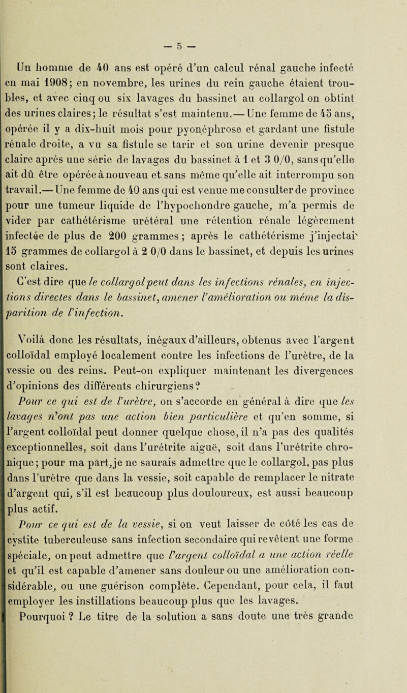 Un homme de 40 ans est opéré d'un calcul rénal gauche infecté en mai 1908; en novembre, les urines du rein gauche étaient trou¬ bles, et avec cinq ou six lavages du bassinet au collargol on obtint des urines claires; le résultat s'est maintenu.— Une femme de 45 ans, opérée il y a dix-huit mois pour pyonéphrose et gardant une fistule rénale droite, a vu sa fistule se tarir et son urine devenir presque claire après une série de lavages du bassinet à 1 et 3 0/0, sans qu'elle ait dû être opérée à nouveau et sans même qu'elle ait interrompu son travail.— Une femme de 40 ans qui est venue me consulter de province pour une tumeur liquide de l'hypochondre gauche, m'a permis de vider par cathétérisme urétéral une rétention rénale légèrement infectée de plus de 200 grammes ; après le cathétérisme j'injectai' 15 grammes de collargol à 2 0/0 dans le bassinet, et depuis les urines sont claires. C’est dire qu e/e collargol peut dans les infections vénales, en injec¬ tions directes dans le bassinet, amener Vamélioration ou même la dis¬ parition de Vinfection. Voilà donc les résultats, inégaux d’ailleurs, obtenus avec l’argent colloïdal employé localement contre les infections de l’urètre, de la vessie ou des reins. Peut-on expliquer maintenant les divergences d'opinions des différents chirurgiens? Pour ce qui est de Vurètre, on s’accorde en général à dire que les lavages n'ont pas une action bien particulière et qu’en somme, si l'argent colloïdal peut donner quelque chose, il n’a pas des qualités exceptionnelles, soit dans l'urétrite aiguë, soit dans l’urétrite chro¬ nique; pour ma part,je ne saurais admettre que le collargol, pas plus dans l’urètre que dans la vessie, soit capable de remplacer le nitrate d'argent qui, s’il est beaucoup plus douloureux, est aussi beaucoup plus actif. Pour ce qui est de la vessie, si on veut laisser de côté les cas de cystite tuberculeuse sans infection secondaire qui revêtent une forme spéciale, on peut admettre que l'argent colloïdal a une action réelle et qu'il est capable d'amener sans douleur ou une amélioration con¬ sidérable, ou une guérison complète. Cependant, pour cela, il faut employer les instillations beaucoup plus que les lavages. Pourquoi ? Le titre de la solution a sans doute une très grande