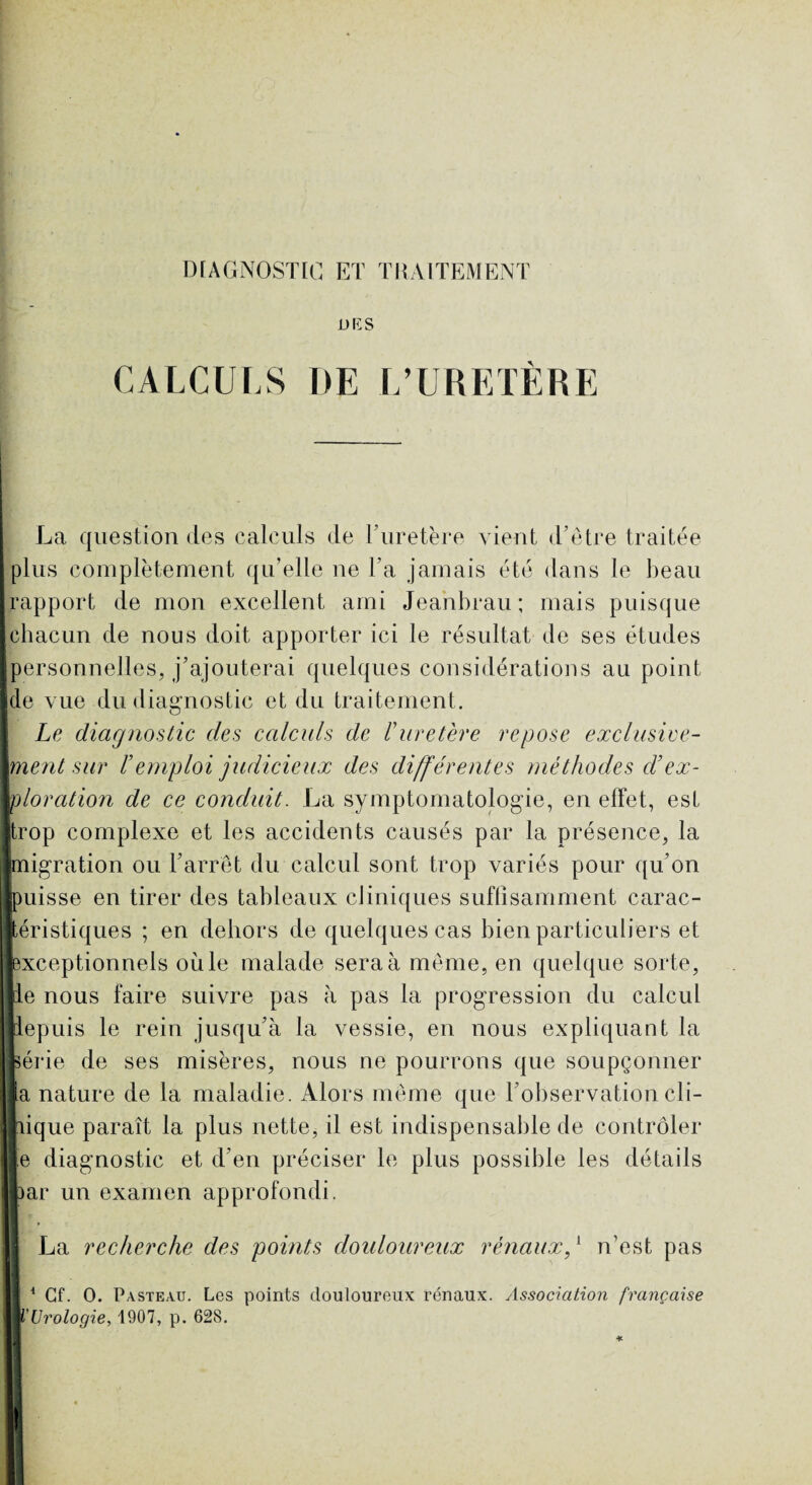 U RS CALCULS I)E L’URETÈRE La question des calculs de l’uretère vient d’être traitée plus complètement qu’elle ne Ta jamais été dans le beau rapport de mon excellent ami Jeanbrau; mais puisque chacun de nous doit apporter ici le résultat de ses études personnelles, j’ajouterai quelques considérations au point de vue du diagnostic et du traitement. Le diagnostic des calculs de Turetère repose exclusive¬ ment sur T emploi judicieux des différentes méthodes cT ex¬ ploration de ce conduit. La symptomatologie, en effet, est trop complexe et les accidents causés par la présence, la migration ou F arrêt du calcul sont trop variés pour qu’on uisse en tirer des tableaux cliniques suffisamment carac- éristiques ; en dehors de quelques cas bien particuliers et xceptionnels où le malade sera à même, en quelque sorte, e nous faire suivre pas à pas la progression du calcul epuis le rein jusqu’à la vessie, en nous expliquant la érie de ses misères, nous ne pourrons que soupçonner a nature de la maladie. Alors même que l’observation civ¬ ique paraît la plus nette, il est indispensable de contrôler e diagnostic et d’en préciser le plus possible les détails ar un examen approfondi. La recherche des points douloureux rénaux,1 n’est pas 1 Cf. O. Pasteau. Los points douloureux rénaux. Association française l'Urologie, 1907, p. 628.