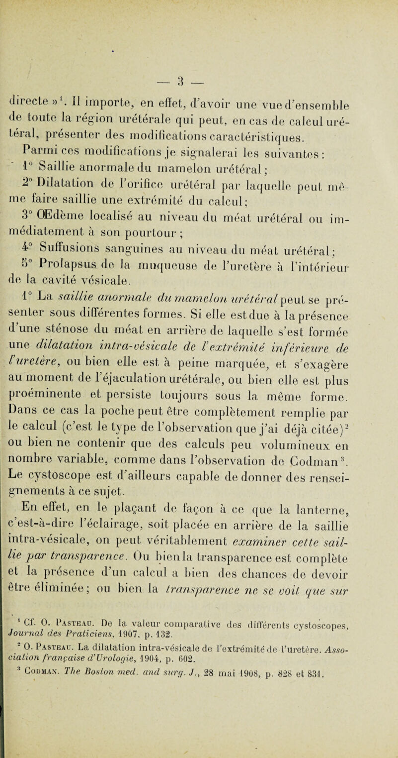 directe d1. Il importe, en effet, d’avoir une vue d’ensemble de toute la région urétérale qui peut, en cas de calcul uré¬ téral, présenter des modifications caractéristiques. Parmi ces modifications je signalerai les suivantes : 1° Saillie anormale du mamelon urétéral • 2° Dilatation de l’orifice urétéral par laquelle peut mê¬ me faire saillie une extrémité du calcul: 3° OEdème localisé au niveau du méat urétéral ou im¬ médiatement à son pourtour ; 4 Suffusions sanguines au niveau du méat urétéral : ô° Prolapsus de la muqueuse de l’uretère à l’intérieur de la cavité vésicale. 1° La saillie anormale da mamelon urétéral peut se pré¬ senter sous différentes formes. Si elle est due à la présence d une sténose du méat en arrière de laquelle s’est formée une dilatation entra-ce sic ale de l extrémité inférieure de l uretère, ou bien elle est à peine marquée, et s’exagère au moment de 1 éjaculation uretérale, ou bien elle est plus proéminente et persiste toujours sous la même forme. Dans ce cas la poche peut etre complètement remplie par le calcul (c’est le type de l’observation que j’ai déjà citée)2 ou bien ne contenir que des calculs peu volumineux en nombre variable, comme dans l’observation de Codman3 4. Le cystoscope est d’ailleurs capable de donner des rensei¬ gnements à ce sujet. En effet, en le plaçant de façon à ce que la lanterne, c’est-à-dire l’éclairage, soit placée en arrière de la saillie intra-vésicale, on peut véritablement examiner cette sail¬ lie par transparence. Ou bien la transparence est complète et la présence d’un calcul a bien des chances de devoir être éliminée; ou bien la transparence ne se voit que sur Cf. O. Pasteau. De la valeur comparative des différents cystoscopes. Journal des Praticiens, 1907, p. 132. 2 O. Pasteau. La dilatation intra-vésicale de l’extrémité de l’uretère. Asso- ciation française d’Urologie, 1904, p. 602. 3 Codman. The Boston med. and surg. J., 28 mai 1908, p. 828 et 831. 4 1