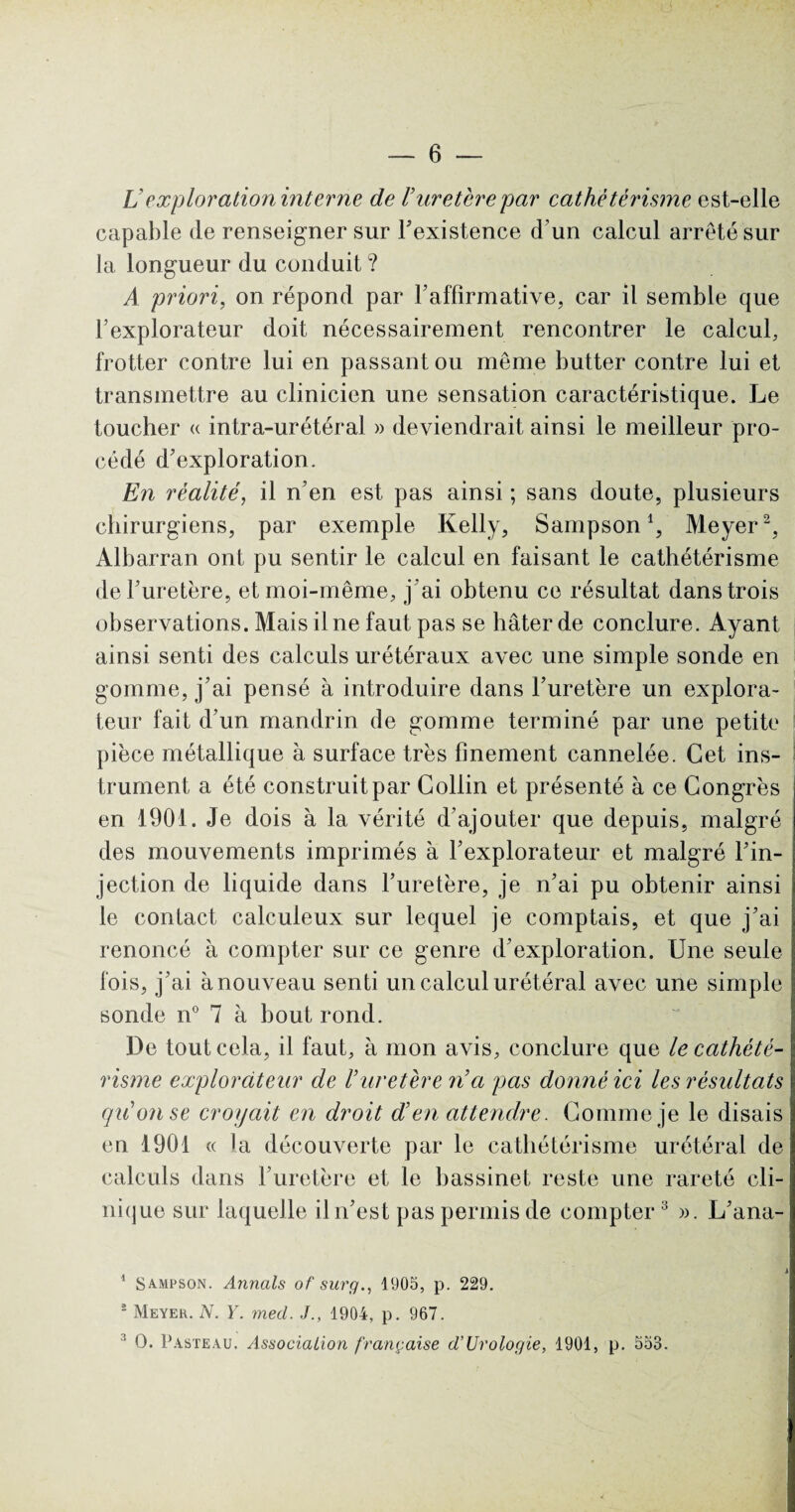 L’exploration interne de Vuretèrepar cathétérisme est-elle capable de renseigner sur l'existence d’un calcul arrêté sur la longueur du conduit ? A priori, on répond par l'affirmative, car il semble que l’explorateur doit nécessairement rencontrer le calcul, frotter contre lui en passant ou même butter contre lui et transmettre au clinicien une sensation caractéristique. Le toucher « intra-urétéral » deviendrait ainsi le meilleur pro¬ cédé d’exploration. En réalité, il n’en est pas ainsi ; sans doute, plusieurs chirurgiens, par exemple Kelly, Sampson1, Meyer2, Albarran ont pu sentir le calcul en faisant le cathétérisme de l’uretère, et moi-même, j 'ai obtenu ce résultat dans trois observations. Mais il ne faut pas se hâter de conclure. Ayant ainsi senti des calculs urétéraux avec une simple sonde en gomme, j’ai pensé à introduire dans l’uretère un explora¬ teur fait d’un mandrin de gomme terminé par une petite pièce métallique à surface très finement cannelée. Cet ins¬ trument a été construit par Collin et présenté à ce Congrès en 1901. Je dois à la vérité d’ajouter que depuis, malgré des mouvements imprimés à l’explorateur et malgré l’in¬ jection de liquide dans l’uretère, je n’ai pu obtenir ainsi le contact calculeux sur lequel je comptais, et que j’ai renoncé à compter sur ce genre d’exploration. Une seule fois, j’ai à nouveau senti un calcul urétéral avec une simple sonde n° 7 à bout rond. De tout cela, il faut, à mon avis, conclure que le cathété¬ risme explorateur de l’uretère n'a pas donné ici les résultats qu'on se croyait en droit d’en attendre. Gomme je le disais en 1901 « la découverte par le cathétérisme urétéral de calculs dans l’uretère et le bassinet reste une rareté cli¬ nique sur laquelle il n’est pas permis de compter3 ». L’ana- 1 Sampson. Armais of sur g., 1905, p. 229. s Meyer. N. Y. mecl. J., 1904, p. 967. 3 O. Pasteau. Association française d’Urologie, 1901, p. 553.