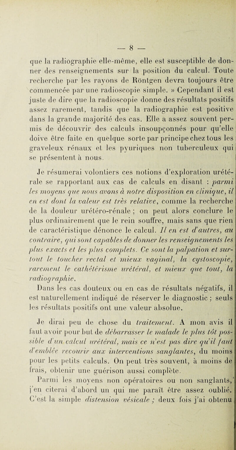 que la radiographie elle-même, elle est susceptible de don¬ ner des renseignements sur la position du calcul. Toute recherche par les rayons de Rôntgen devra toujours être commencée par une radioscopie simple. » Cependant il est juste de dire que la radioscopie donne des résultats positifs assez rarement, tandis que la radiographie est positive dans la grande majorité des cas. Elle a assez souvent per¬ mis de découvrir des calculs insoupçonnés pour qu'elle doive être faite en quelque sorte par principe chez tous les graveleux rénaux et les pyuriques non tuberculeux qui se présentent à nous. Je résumerai volontiers ces notions d'exploration urété¬ rale se rapportant aux cas de calculs en disant : parmi les moyens que nous avons à notre disposition en clinique, il en est dont la valeur est très relative, comme la recherche de la douleur urétéro-rénale ; on peut alors conclure le plus ordinairement que le rein souffre, mais sans que rien de caractéristique dénonce le calcul. Il en est d'autres, au contraire, qui sont capables de donner les renseignements les plus exacts et les plus complets. Ce sont la palpation et sur¬ tout le toucher rectal et mieux vaginal, la cysloscopie, rarement le cathétérisme urétéral, et mieux que tout, la radiographie. Dans les cas douteux ou en cas de résultats négatifs, il est naturellement indiqué de réserver le diagnostic : seuls les résultats positifs ont une valeur absolue. Je dirai peu de chose du traitement. A mon avis il faut avoir pour but de débarrasser le malade le plus tôt pos¬ sible d un calcul urétéral, mais ce n'est pas dire qu’il faut d’emblée recourir aux interventions sanglantes, du moins pour les petits calculs. On peut très souvent, à moins de frais, obtenir une guérison aussi complète. Parmi les moyens non opératoires ou non sanglants,* j’en citerai d'abord un qui me paraît être assez oublié. C'est la simple distension vésicale ; deux fois j'ai obtenu