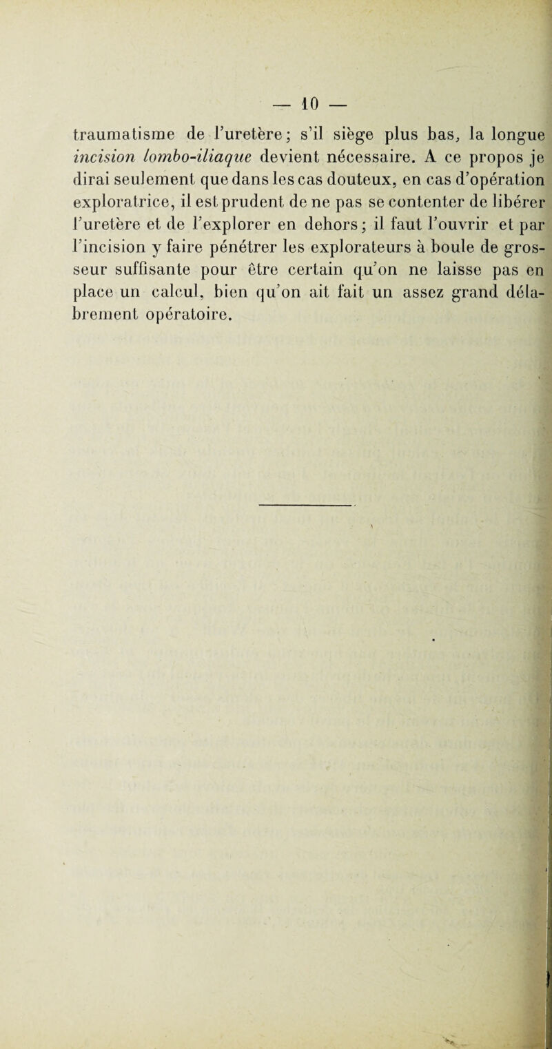 traumatisme de l’uretère; s’il siège plus bas, la longue incision lombo-iliaque devient nécessaire. A ce propos je dirai seulement que dans les cas douteux, en cas d’opération exploratrice, il est prudent de ne pas se contenter de libérer l’uretère et de l’explorer en dehors; il faut l’ouvrir et par l’incision y faire pénétrer les explorateurs à boule de gros¬ seur suffisante pour être certain qu’on ne laisse pas en place un calcul, bien qu’on ait fait un assez grand déla¬ brement opératoire.