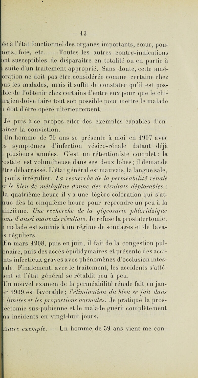 ée à l’état fonctionne] fies organes importants, cœur, pou- ions, foie, etc. — Toutes les autres contre-indications 3nt susceptibles de disparaître en totalité ou en partie à t suite d’un traitement approprié. Sans doute, cette amé- oration ne doit pas être considérée comme certaine chez ius les malades, mais il suffit de constater qu’il est pos- ble de l’obtenir chez certains d’entre eux pour que le clii- irgien doive faire tout son possible pour mettre le malade Je puis à ce propos citer des exemples capables d’en- aîner la conviction. Un homme de 70 ans se présente à moi en 1907 avec îs symptômes d’infection vésico-rénale datant déjà î plusieurs années. C’est un rétentioniste complet: la •ostate est volumineuse dans ses deux lobes; il demande titre débarrassé. L’état général est mauvais, la langue sale, pouls irrégulier. La recherche de la perméabilité rénale \r le bleu de méthylène donne des résultats déplorables : la quatrième heure il y a une légère coloration qui s’at- nue dès la cinquième heure pour reprendre un peu à la onzième. Une recherche de la glycosurie phloridzique une dé aussi mauvais résultats. Je refuse la prostatectomie, b malade est soumis à un régime de sondages et de lava- s réguliers. j En mars 1908, puis en juin, il fait de la congestion pul- I onaire, puis des accès épididymaires et présente des acci- I nts infectieux graves avec phénomènes d’occlusion intes- : pale. Finalement, avec le traitement, les accidents s’atté- 1 ent et l’état général se rétablit peu à peu. Un nouvel examen de la perméabilité rénale fait en jan- 3r 1909 est favorable; /’élimination du bleu se fait dans limites et les proportions normales. Je pratique la pros- I ectomie sus-pubienne et le malade guérit complètement I is incidents en vingt-huit jours. I Autre exemple. — Un homme de 59 ans vient me con-