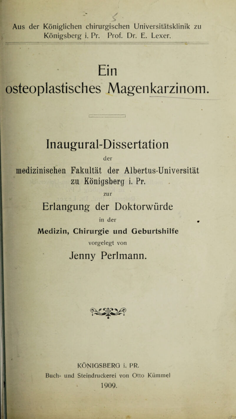 Aus der Königlichen chirurgischen Universitätsklinik zu Königsberg i. Pr. Prof. Dr. E. Lexer. K Ein osteoplastisches Magenkarzinom. Inaugural-Dissertation der medizinischen Fakultät der Albertus-Universität zu Königsberg i. Pr. zur Erlangung der Doktorwürde in der * Medizin, Chirurgie und Geburtshilfe vorgelegt von Jenny Perlmann. KÖNIGSBERG i. PR. Buch- und Steindruckerei von Otto Kümmel 1909.