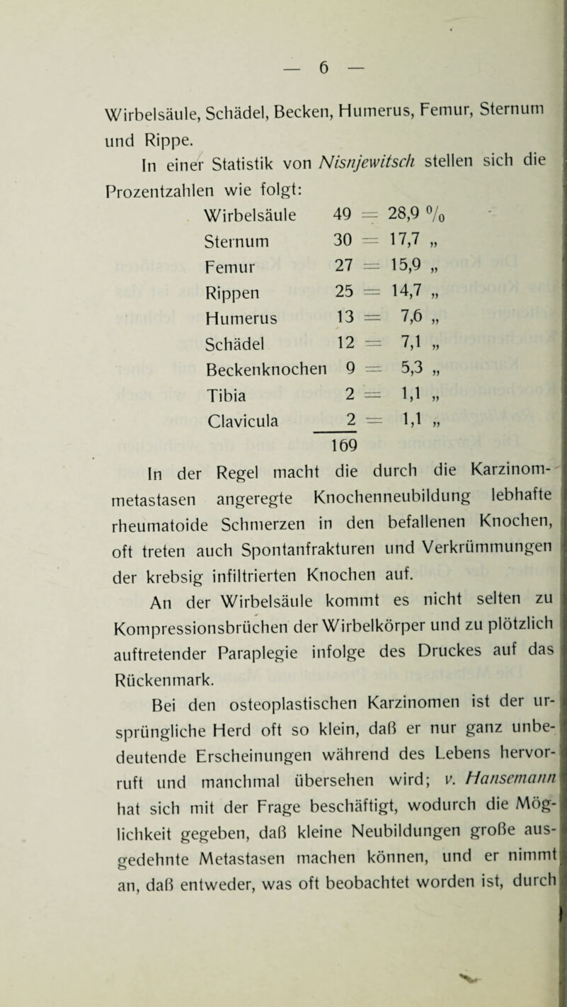 Wirbelsäule, Schädel, Becken, Humerus, Femur, Sternum und Rippe. In einer Statistik von Nisnjewitsch stellen sich die Prozentzahlen wie folgt: Wirbelsäule 49 = 28,9 »/, Sternum 30 = „ Femur 27 = 15,9 „ Rippen 25 = 14,7 „ Humerus 13 = 7,6 „ Schädel 12 = 7,1 „ Beckenknochen 9 = 5,3 „ Tibia 2 = 1,1 „ Clavicula 2 1,1 „ 169 In der Regel macht die durch die Karzinom¬ metastasen angeregte Knochenneubildung lebhafte rheumatoide Schmerzen in den befallenen Knochen, oft treten auch Spontanfrakturen und Verkrümmungen der krebsig infiltrierten Knochen auf. An der Wirbelsäule kommt es nicht selten zu Kompressionsbrüchen der Wirbelkörper und zu plötzlich auftretender Paraplegie infolge des Druckes auf das Rückenmark. Bei den osteoplastischen Karzinomen ist der ur¬ sprüngliche Herd oft so klein, daß er nur ganz unbe¬ deutende Erscheinungen während des Lebens hervor¬ ruft und manchmal übersehen wird; v. Hansemann hat sich mit der Frage beschäftigt, wodurch die Mög¬ lichkeit gegeben, daß kleine Neubildungen große aus¬ gedehnte Metastasen machen können, und er nimmt an, daß entweder, was oft beobachtet worden ist, durch