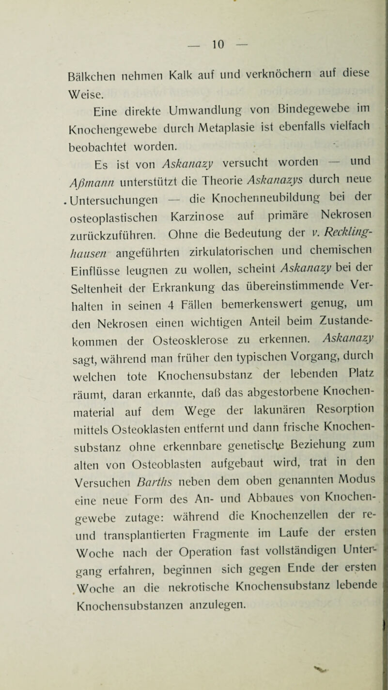 Bälkchen nehmen Kalk auf und verknöchern auf diese Weise. Eine direkte Umwandlung von Bindegewebe im Knochengewebe durch Metaplasie ist ebenfalls vielfach beobachtet worden. Es ist von Askanazy versucht worden — und Aßmann unterstützt die Theorie Askanazys durch neue . Untersuchungen — die Knochenneubildung bei der osteoplastischen Karzinose auf primäre Nekiosen zurückzuführen. Ohne die Bedeutung der v. Reckling¬ hausen angeführten zirkulatorischen und chemischen Einflüsse leugnen zu wollen, scheint Askanazy bei dei Seltenheit der Erkrankung das übereinstimmende Ver¬ halten in seinen 4 Fällen bemerkenswert genug, um den Nekrosen einen wichtigen Anteil beim Zustande¬ kommen der Osteosklerose zu erkennen. Askanazy sagt, während man früher den typischen Vorgang, durch welchen tote Knochensubstanz der lebenden Platz räumt, daran erkannte, daß das abgestorbene Knochen¬ material auf dem Wege der lakunären Resorption mittels Osteoklasten entfernt und dann frische Knochen¬ substanz ohne erkennbare genetische Beziehung zum alten von Osteoblasten aufgebaut wird, trat in den Versuchen Barths neben dem oben genannten Modus eine neue Form des An- und Abbaues von Knochen¬ gewebe zutage: während die Knochenzellen der re- und transplantierten Fragmente im Laufe der ersten Woche nach der Operation fast vollständigen Unter¬ gang erfahren, beginnen sich gegen Ende der ersten Woche an die nekrotische Knochensubstanz lebende Knochensubstanzen anzulegen.