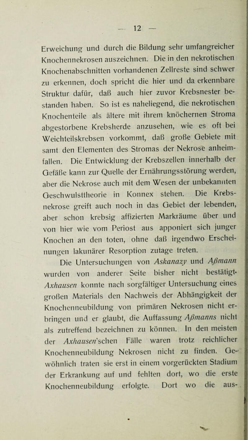 Erweichung und durch die Bildung sehr umfangreicher Knochennekrosen auszeichnen. Die in den nekrotischen Knochenabschnitten vorhandenen Zellreste sind schwer zu erkennen, doch spricht die hier und da erkennbare Struktur dafür, daß auch hier zuvor Krebsnester be¬ standen haben. So ist es naheliegend, die nekrotischen Knochenteile als ältere mit ihrem knöchernen Stroma abgestorbene Krebsherde anzusehen, wie es oft bei Weichteilskrebsen vorkommt, daß große Gebiete mit samt den Elementen des Stromas der Nekrose anheim¬ fallen. Die Entwicklung der Krebszellen innerhalb der Gefäße kann zur Quelle der Ernährungsstörung werden, aber die Nekrose auch mit dem Wesen der unbekannten Geschwulsttheorie in Konnex stehen. Die Krebs¬ nekrose greift auch noch in das Gebiet der lebenden, aber schon krebsig affizierten Markräume über und von hier wie vom Periost aus apponiert sich junger Knochen an den toten, ohne daß irgendwo Erschei¬ nungen lakunärer Resorption zutage treten. Die Untersuchungen von Askanazy und Aßmann wurden von anderer Seite bisher nicht bestätigt* Axhausen konnte nach sorgfältiger Untersuchung eines großen Materials den Nachweis der Abhängigkeit der Knochenneubildung von primären Nekrosen nicht er¬ bringen und er glaubt, die Auffassung Aßmanns nicht als zutreffend bezeichnen zu können, ln den meisten der Axhausen sehen Fälle waren trotz reichlicher Knochenneubildung Nekrosen nicht zu finden. Ge¬ wöhnlich traten sie erst in einem vorgerückten Stadium der Erkrankung auf und fehlten dort, wo die erste Knochenneubildung erfolgte. Dort wo die aus-