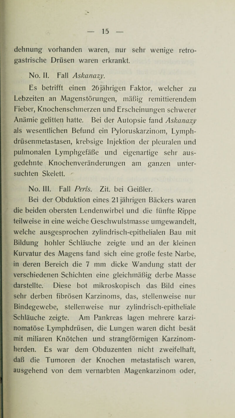 dehnung vorhanden waren, nur sehr wenige retro- gastrische Drüsen waren erkrankt. No. II. Fall Askanazy. Es betrifft einen 26jährigen Faktor, welcher zu Lebzeiten an Magenstörungen, mäßig remittierendem Fieber, Knochenschinerzen und Erscheinungen schwerer Anämie gelitten hatte. Bei der Autopsie fand Askanazy als wesentlichen Befund ein Pyloruskarzinotn, Lymph- driisenmetastasen, krebsige Injektion der pleuralen und pulmonalen Lymphgefäße und eigenartige sehr aus¬ gedehnte Knochenveränderungen am ganzen unter¬ suchten Skelett. No. III. Fall Perls. Zit. bei Geißler. Bei der Obduktion eines 21 jährigen Bäckers waren die beiden obersten Lendenwirbel und die fünfte Rippe teilweise in eine weiche Geschwulstmasse umgewandelt, welche ausgesprochen zylindrisch-epithelialen Bau mit Bildung hohler Schläuche zeigte und an der kleinen Kurvatur des Magens fand sich eine große feste Narbe, in deren Bereich die 7 mm dicke Wandung statt der verschiedenen Schichten eine gleichmäßig derbe Masse darstellte. Diese bot mikroskopisch das Bild eines sehr derben fibrösen Karzinoms, das, stellenweise nur Bindegewebe, stellenweise nur zylindrisch-epitheliale Schläuche zeigte. Am Pankreas lagen mehrere karzi- nomatöse Lymphdriisen, die Lungen waren dicht besät mit miliaren Knötchen und strangförmigen Karzinom¬ herden. Es war dem Obduzenten nicht zweifelhaft, daß die Tumoren der Knochen metastatisch waren, ausgehend von dem vernarbten Magenkarzinom oder,