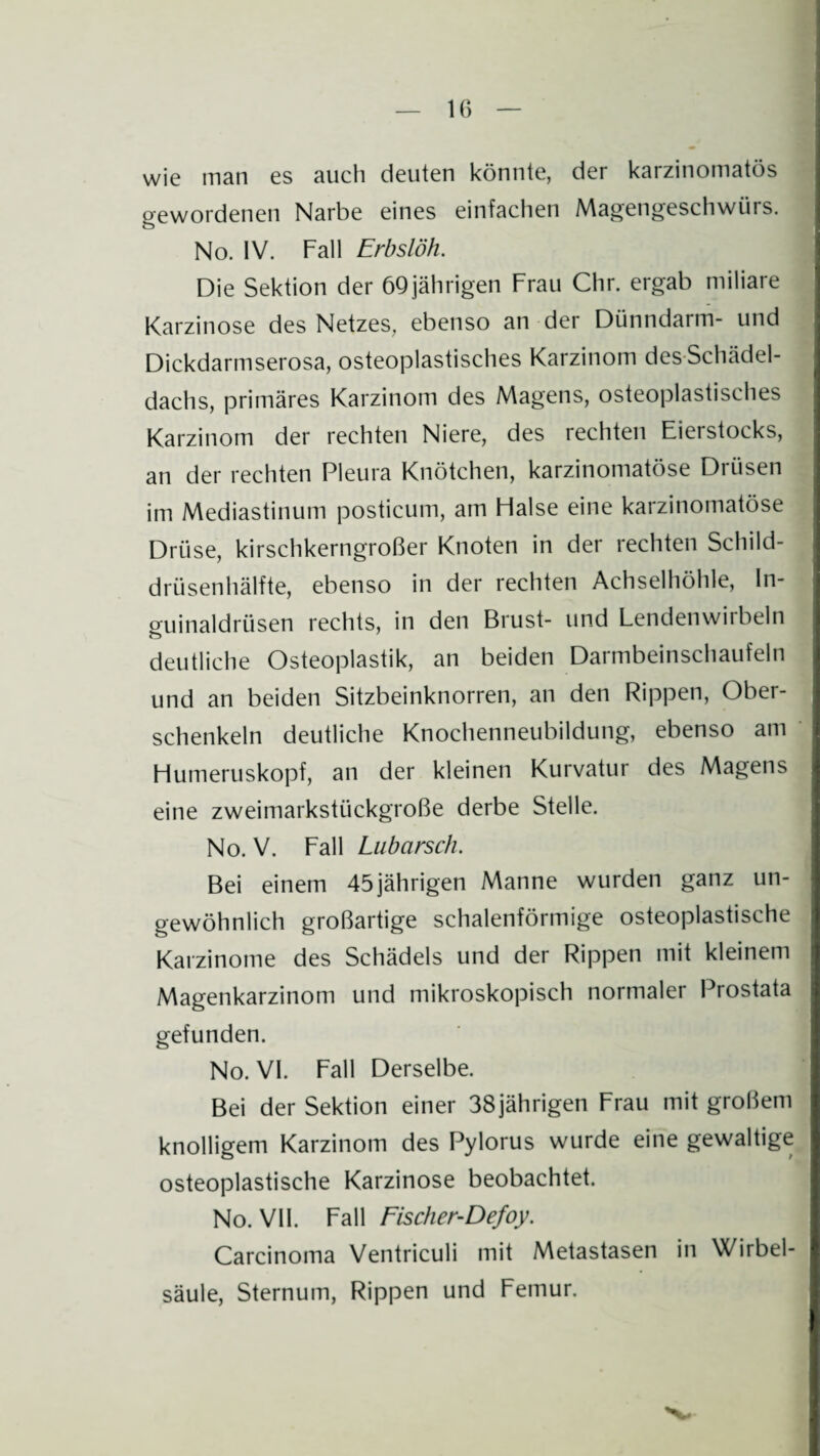 IG wie man es auch deuten könnte, der karzinomatös gewordenen Narbe eines einfachen Magengeschwürs. No. IV. Fall Erbslöh. Die Sektion der 69jährigen Frau Chr. ergab miliare Karzinose des Netzes, ebenso an der Dünndarm- und Dickdarmserosa, osteoplastisches Karzinom des Schädel¬ dachs, primäres Karzinom des Magens, osteoplastisches Karzinom der rechten Niere, des rechten Eierstocks, an der rechten Pleura Knötchen, karzinomatöse Drüsen im Mediastinum posticum, am Flalse eine karzinomatöse Drüse, kirschkerngroßer Knoten in der rechten Schild¬ drüsenhälfte, ebenso in der rechten Achselhöhle, In¬ guinaldrüsen rechts, in den Brust- und Lendenwirbeln deutliche Osteoplastik, an beiden Darmbeinschaufeln und an beiden Sitzbeinknorren, an den Rippen, Ober¬ schenkeln deutliche Knochenneubildung, ebenso am Humeruskopf, an der kleinen Kurvatur des Magens eine zweimarkstückgroße derbe Stelle. No. V. Fall Lubarsch. Bei einem 45jährigen Manne wurden ganz un¬ gewöhnlich großartige schalenförmige osteoplastische Karzinome des Schädels und der Rippen mit kleinem Magenkarzinom und mikroskopisch normaler Prostata gefunden. No. VI. Fall Derselbe. Bei der Sektion einer 38jährigen Frau mit großem knolligem Karzinom des Pylorus wurde eine gewaltige osteoplastische Karzinose beobachtet. No. VII. Fall Fischer-Defoy. Carcinoma Ventriculi mit Metastasen in Wirbel¬ säule, Sternum, Rippen und Femur.
