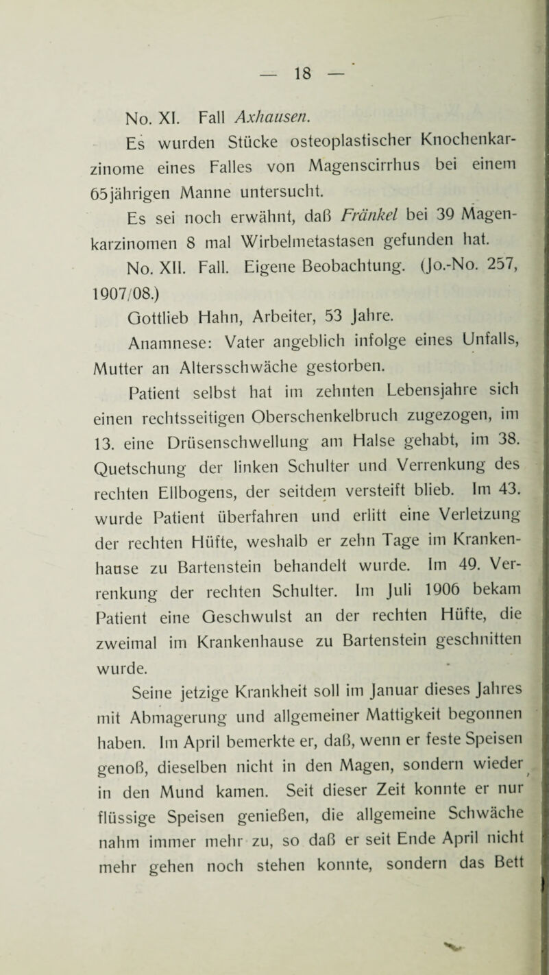 No. XI. Fall Axhausen. Es wurden Stücke osteoplastischer Knochenkar¬ zinome eines Falles von Magenscirrhus bei einem 65jährigen Manne untersucht. Es sei noch erwähnt, daß Frankel bei 39 Magen¬ karzinomen 8 mal Wirbelmetastasen gefunden hat. No. XII. Fall. Eigene Beobachtung. (Jo.-No. 257, 1907/08.) Gottlieb Flahn, Arbeiter, 53 Jahre. Anamnese: Vater angeblich infolge eines Unfalls, Mutter an Altersschwäche gestorben. Patient selbst hat im zehnten Lebensjahre sich einen rechtsseitigen Oberschenkelbruch zugezogen, im 13. eine Drüsenschwellung am Halse gehabt, im 38. Quetschung der linken Schulter und Verrenkung des rechten Ellbogens, der seitdem versteift blieb. Im 43. wurde Patient überfahren und erlitt eine Verletzung der rechten Hüfte, weshalb er zehn Tage im Kranken¬ hause zu Bartenstein behandelt wurde. Im 49. Ver¬ renkung der rechten Schulter. Im Juli 1906 bekam Patient eine Geschwulst an der rechten Hüfte, die zweimal im Krankenhause zu Bartenstein geschnitten wurde. Seine jetzige Krankheit soll im Januar dieses Jahres mit Abmagerung und allgemeiner Mattigkeit begonnen haben. Im April bemerkte er, daß, wenn er feste Speisen genoß, dieselben nicht in den Magen, sondern wieder in den Mund kamen. Seit dieser Zeit konnte er nur flüssige Speisen genießen, die allgemeine Schwäche nahm immer mehr zu, so daß er seit Ende April nicht mehr gehen noch stehen konnte, sondern das Bett