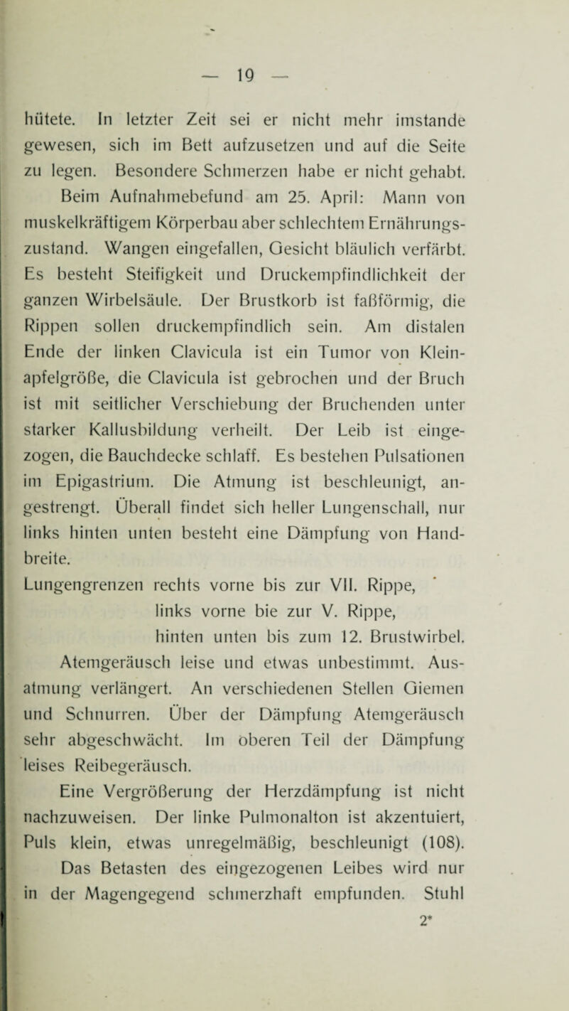 IQ hütete. In letzter Zeit sei er nicht mehr imstande gewesen, sich im Bett aufzusetzen und auf die Seite zu legen. Besondere Schmerzen habe er nicht gehabt. Beim Aufnahmebefund am 25. April: Mann von muskelkräftigem Körperbau aber schlechtem Ernährungs¬ zustand. Wangen eingefallen, Gesicht bläulich verfärbt. Es besteht Steifigkeit und Druckempfindlichkeit der ganzen Wirbelsäule. Der Brustkorb ist faßförmig, die Rippen sollen druckempfindlich sein. Am distalen Ende der linken Clavicula ist ein Tumor von Klein¬ apfelgröße, die Clavicula ist gebrochen und der Bruch ist mit seitlicher Verschiebung der Bruchenden unter starker Kallusbildung verheilt. Der Leib ist einge¬ zogen, die Bauchdecke schlaff. Es bestehen Pulsationen im Epigastrium. Die Atmung ist beschleunigt, an¬ gestrengt. Überall findet sich heller Lungenschall, nur links hinten unten besteht eine Dämpfung von Hand¬ breite. Lungengrenzen rechts vorne bis zur VII. Rippe, links vorne bie zur V. Rippe, hinten unten bis zum 12. Brustwirbel. Atemgeräusch leise und etwas unbestimmt. Aus¬ atmung verlängert. An verschiedenen Stellen Giemen und Schnurren. Über der Dämpfung Atemgeräusch sehr abgeschwächt. Im oberen Teil der Dämpfung leises Reibegeräusch. Eine Vergrößerung der Herzdämpfung ist nicht nachzuweisen. Der linke Pulmonalton ist akzentuiert, Puls klein, etwas unregelmäßig, beschleunigt (108). Das Betasten des eingezogenen Leibes wird nur in der Magengegend schmerzhaft empfunden. Stuhl 2*