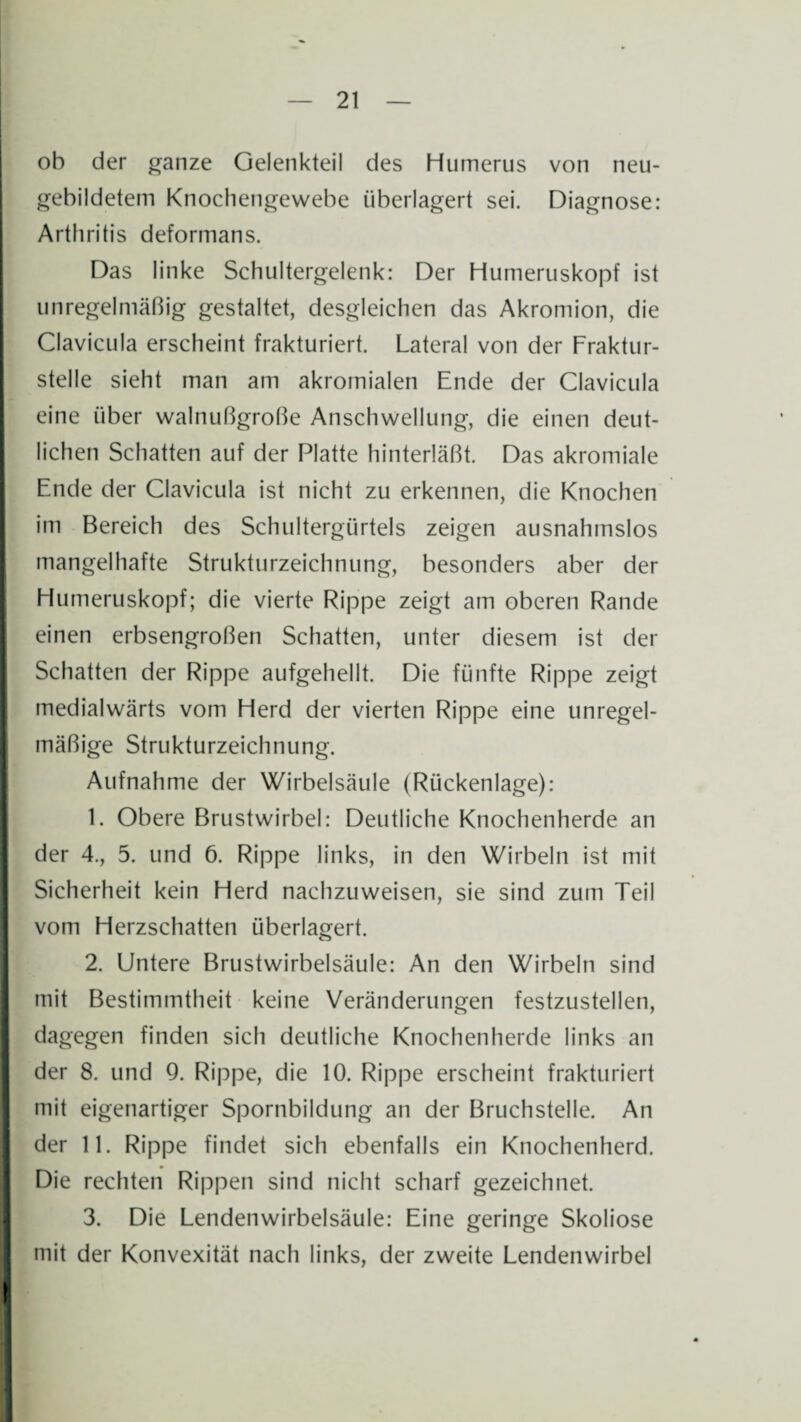 oh der ganze Oelenkteil des Humerus von neu¬ gebildetem Knochengewebe überlagert sei. Diagnose: Arthritis deformans. Das linke Schultergelenk: Der Humeruskopf ist unregelmäßig gestaltet, desgleichen das Akromion, die Clavicula erscheint frakturiert. Lateral von der Fraktur¬ stelle sieht man am akromialen Ende der Clavicula eine über walnußgroße Anschwellung, die einen deut¬ lichen Schatten auf der Platte hinterläßt. Das akromiale Ende der Clavicula ist nicht zu erkennen, die Knochen im Bereich des Schultergürtels zeigen ausnahmslos mangelhafte Strukturzeichnung, besonders aber der Humeruskopf; die vierte Rippe zeigt am oberen Rande einen erbsengroßen Schatten, unter diesem ist der Schatten der Rippe aufgehellt. Die fünfte Rippe zeigt medialwärts vom Herd der vierten Rippe eine unregel¬ mäßige Strukturzeichnung. Aufnahme der Wirbelsäule (Rückenlage): 1. Obere Brustwirbel: Deutliche Knochenherde an der 4., 5. und 6. Rippe links, in den Wirbeln ist mit Sicherheit kein Herd nachzuweisen, sie sind zum Teil vom Herzschatten überlagert. 2. Untere Brustwirbelsäule: An den Wirbeln sind mit Bestimmtheit keine Veränderungen festzustellen, dagegen finden sich deutliche Knochenherde links an der 8. und 9. Rippe, die 10. Rippe erscheint frakturiert mit eigenartiger Spornbildung an der Bruchstelle. An der 11. Rippe findet sich ebenfalls ein Knochenherd. Die rechten Rippen sind nicht scharf gezeichnet. 3. Die Lendenwirbelsäule: Eine geringe Skoliose mit der Konvexität nach links, der zweite Lendenwirbel