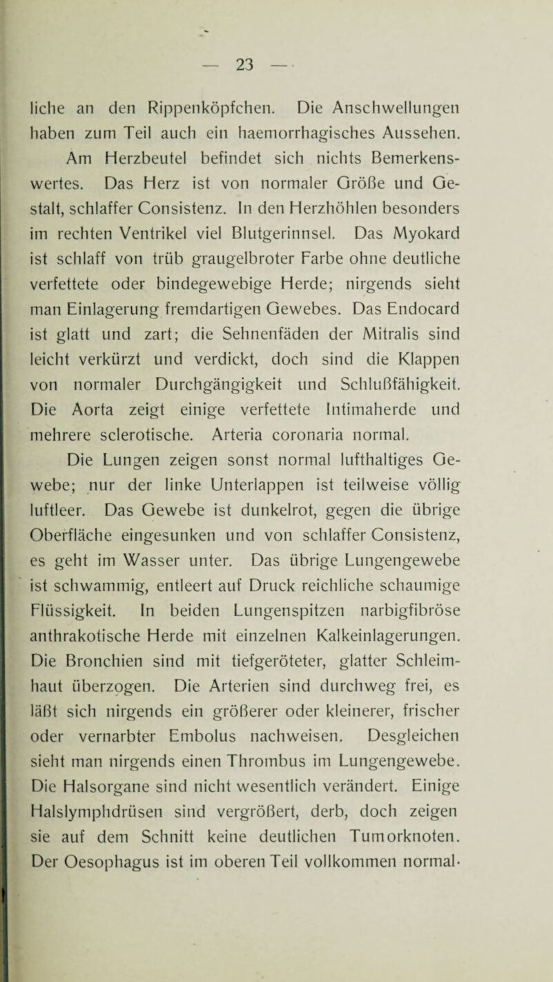 liehe an den Rippenköpfchen. Die Anschwellungen haben zum Teil auch ein haemorrhagisches Aussehen. Am Herzbeutel befindet sich nichts Bemerkens¬ wertes. Das Herz ist von normaler Größe und Ge¬ stalt, schlaffer Consistenz. ln den Herzhöhlen besonders im rechten Ventrikel viel Blutgerinnsel. Das Myokard ist schlaff von trüb graugelbroter Farbe ohne deutliche verfettete oder bindegewebige Herde; nirgends sieht man Einlagerung fremdartigen Gewebes. Das Endocard ist glatt und zart; die Sehnenfäden der Mitralis sind leicht verkürzt und verdickt, doch sind die Klappen von normaler Durchgängigkeit und Schlußfähigkeit. Die Aorta zeigt einige verfettete Intimaherde und mehrere sclerotische. Arteria coronaria normal. Die Lungen zeigen sonst normal lufthaltiges Ge¬ webe; nur der linke Unterlappen ist teilweise völlig luftleer. Das Gewebe ist dunkelrot, gegen die übrige Oberfläche eingesunken und von schlaffer Consistenz, es geht im Wasser unter. Das übrige Lungengewebe ist schwammig, entleert auf Druck reichliche schaumige Flüssigkeit. In beiden Lungenspitzen narbigfibröse anthrakotische Herde mit einzelnen Kalkeinlagerungen. Die Bronchien sind mit tiefgeröteter, glatter Schleim¬ haut überzogen. Die Arterien sind durchweg frei, es läßt sich nirgends ein größerer oder kleinerer, frischer oder vernarbter Embolus nachweisen. Desgleichen sieht man nirgends einen Thrombus im Lungengewebe. Die Halsorgane sind nicht wesentlich verändert. Einige Halslymphdrtisen sind vergrößert, derb, doch zeigen sie auf dem Schnitt keine deutlichen Tumorknoten. Der Oesophagus ist im oberen Teil vollkommen normal-