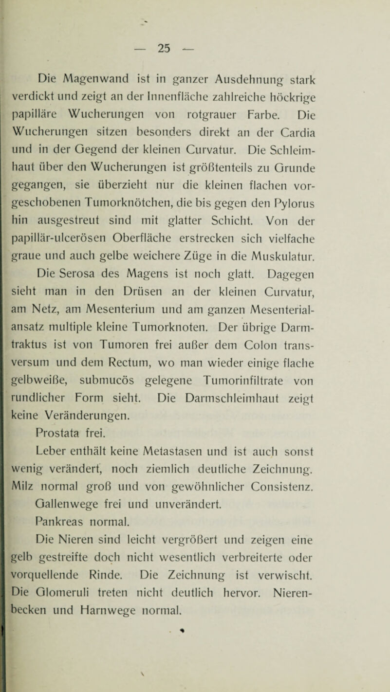 Die Magenwand ist in ganzer Ausdehnung stark verdickt und zeigt an der Innenfläche zahlreiche höckrige papilläre Wucherungen von rotgrauer Farbe. Die Wucherungen sitzen besonders direkt an der Cardia und in der Gegend der kleinen Curvatur. Die Schleim¬ haut über den Wucherungen ist größtenteils zu Grunde gegangen, sie überzieht nur die kleinen flachen vor¬ geschobenen Tumorknötchen, die bis gegen den Pylorus hin ausgestreut sind mit glatter Schicht. Von der papillär-ulcerösen Oberfläche erstrecken sich vielfache graue und auch gelbe weichere Züge in die Muskulatur. Die Serosa des Magens ist noch glatt. Dagegen sieht man in den Drüsen an der kleinen Curvatur, am Netz, am Mesenterium und am ganzen Mesenterial¬ ansatz multiple kleine Tumorknoten. Der übrige Darm- traktus ist von Tumoren frei außer dem Colon trans- versum und dem Rectum, wo man wieder einige flache gelb weiße, submucös gelegene Tumorinfiltrate von rundlicher Form sieht. Die Darmschleimhaut zeigt keine Veränderungen. Prostata frei. Leber enthält keine Metastasen und ist auch sonst wenig verändert, noch ziemlich deutliche Zeichnung. Milz normal groß und von gewöhnlicher Consistenz. Gallenwege frei und unverändert. Pankreas normal. Die Nieren sind leicht vergrößert und zeigen eine gelb gestreifte doch nicht wesentlich verbreiterte oder vorquellende Rinde. Die Zeichnung ist verwischt. Die Glomeruli treten nicht deutlich hervor. Nieren¬ becken und Harnwege normal.