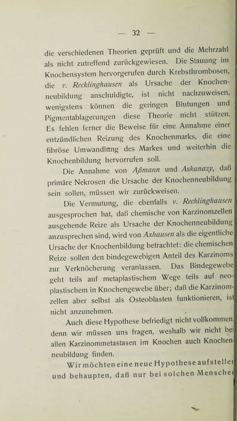 die verschiedenen Theorien geprüft und die Mehl zahl als nicht zutreffend zurückgewiesen. Die Stauung im Knochensystem hervorgerufen durch Krebsthrombosen, die v. Recklinghausen als Ursache der Knochen¬ neubildung anschuldigte, ist nicht nachzuweisen, wenigstens können die geringen Blutungen und Pigmentablagerungen diese Theorie nicht stützen. Es fehlen ferner die Beweise für eine Annahrpe einer entzündlichen Reizung des Knochenmarks, die eine fibröse Umwandlung des Markes und weiterhin die Knochenbildung hervorrufen soll. Die Annahme von Aßtnann und Askanazy, dal) primäre Nekrosen die Ursache der Knochenneubildung sein sollen, müssen wir zurückweisen. Die Vermutung, die ebenfalls v. Recklinghausen ausgesprochen hat, daß chemische von Karzinomzellen ausgehende Reize als Ursache der Knochenneubildung anzusprechen sind, wird von Axhausen als die eigentliche Ursache der Knochenbildung betrachtet: die chemischen Reize sollen den bindegewebigen Anteil des Karzinoms zur Verknöcherung veranlassen. Das Bindegewebe geht teils auf metaplastischem Wege teils auf neo¬ plastischem in Knochengewebe über; daß die Karzmom- zellen aber selbst als Osteoblasten funktionieren, ist nicht anzunehmen. Auch diese Hypothese befriedigt nicht vollkommen, denn wir müssen uns fragen, weshalb wir nicht bei allen Karzinommetastasen im Knochen auch Knochen neubildung finden. Wir möchten eine neue Hypothese aufstellet und behaupten, daß nur bei solchen Mensch et