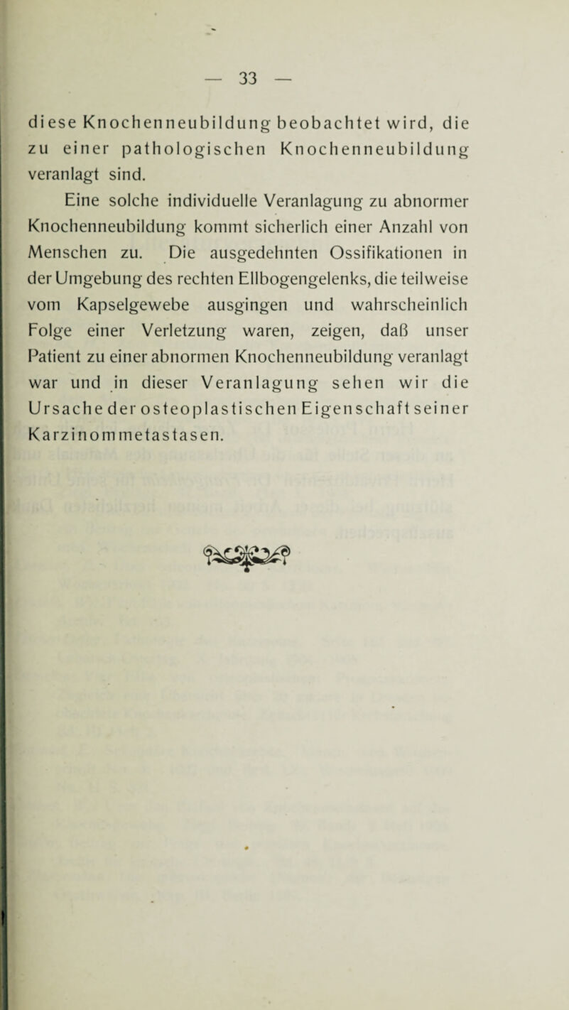 diese Knochenneubildung beobachtet wird, die zu einer pathologischen Knochenneubildung veranlagt sind. Eine solche individuelle Veranlagung zu abnormer Knochenneubildung kommt sicherlich einer Anzahl von Menschen zu. Die ausgedehnten Ossifikationen in der Umgebung des rechten Ellbogengelenks, die teilweise vom Kapselgewebe ausgingen und wahrscheinlich Folge einer Verletzung waren, zeigen, daß unser Patient zu einer abnormen Knochenneubildung veranlagt war und in dieser Veranlagung sehen wir die Ursache der osteoplastischen Eigenschaft seiner Karzinommetastasen.