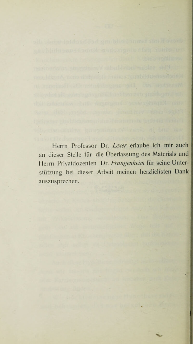 Herrn Professor Dr. Lexer erlaube ich mir auch an dieser Stelle für die Überlassung des Materials und Herrn Privatdozenten Dr. Frangenheim für seine Unter¬ stützung bei dieser Arbeit meinen herzlichsten Dank auszusprechen.