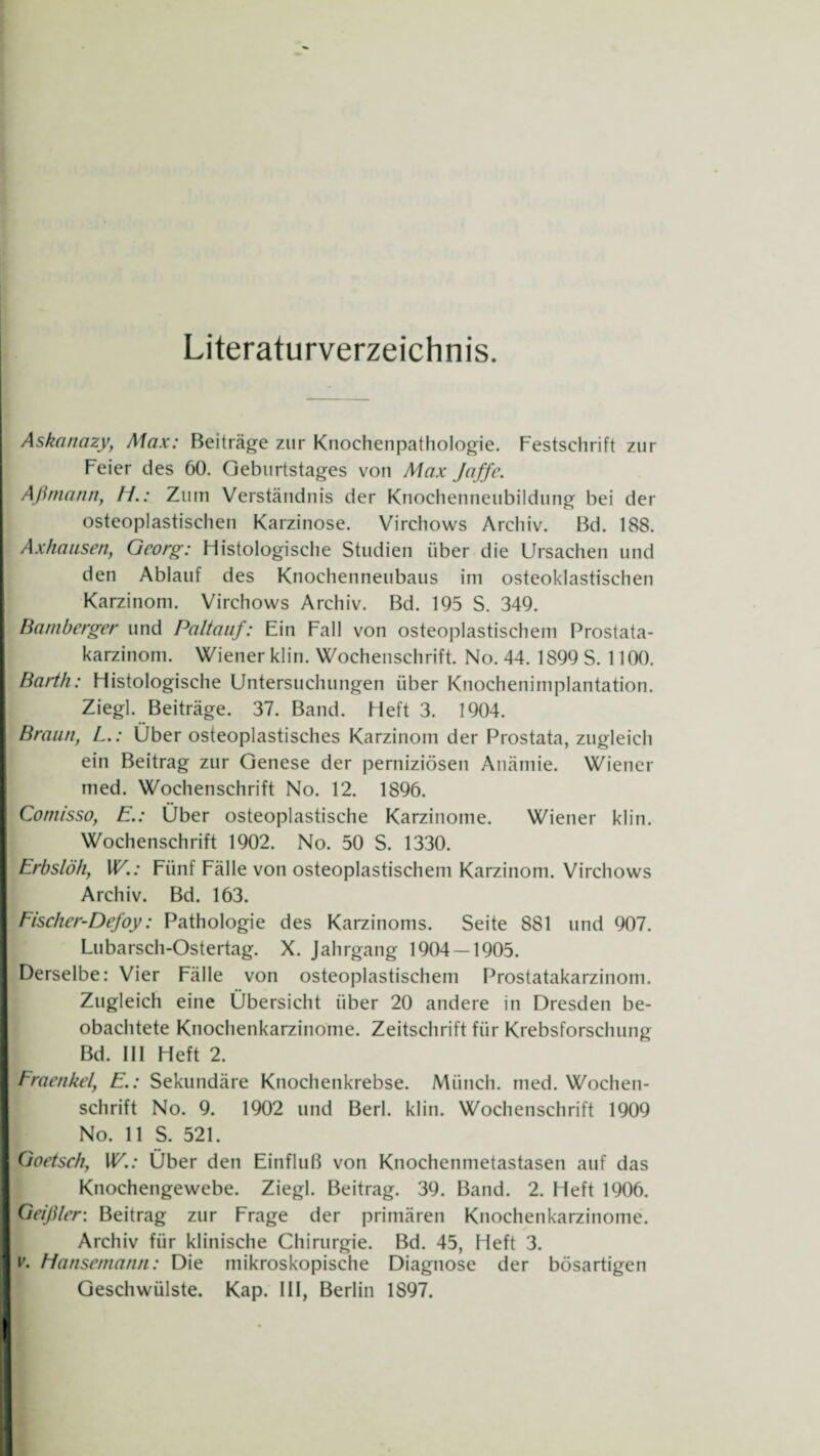 Literaturverzeichnis. Askanazy, Max: Beiträge zur Knochenpathologie. Festschrift zur Feier des 60. Geburtstages von Max Jaffe. Aßmann, H.: Zum Verständnis der Knochenneubildung bei der osteoplastischen Karzinose. Virchows Archiv. Bd. 188. Axhausen, Georg: Histologische Studien über die Ursachen und den Ablauf des Knochenneubaus im osteoklastischen Karzinom. Virchows Archiv. Bd. 195 S. 349. Bamberger und Paltauf: Ein Fall von osteoplastischem Prostata¬ karzinom. Wiener klin. Wochenschrift. No. 44. 1899 S. 1100. Barth: Histologische Untersuchungen über Knochenimplantation. Ziegl. Beiträge. 37. Band. Heft 3. 1904. Braun, L.: Über osteoplastisches Karzinom der Prostata, zugleich ein Beitrag zur Genese der perniziösen Anämie. Wiener med. Wochenschrift No. 12. 1896. Comisso, E.: Über osteoplastische Karzinome. Wiener klin. Wochenschrift 1902. No. 50 S. 1330. Erbslöh, W.: Fünf Fälle von osteoplastischem Karzinom. Virchows Archiv. Bd. 163. Fischer-Defoy: Pathologie des Karzinoms. Seite 881 und 907. Lubarsch-Ostertag. X. Jahrgang 1904 — 1905. Derselbe: Vier Fälle von osteoplastischem Prostatakarzinom. Zugleich eine Übersicht über 20 andere in Dresden be¬ obachtete Knochenkarzinome. Zeitschrift für Krebsforschung Bd. III Heft 2. Fraenkel, E.: Sekundäre Knochenkrebse. Münch, med. Wochen¬ schrift No. 9. 1902 und Berl. klin. Wochenschrift 1909 No. 11 S. 521. Goetsch, W.: Über den Einfluß von Knochenmetastasen auf das Knochengewebe. Ziegl. Beitrag. 39. Band. 2. Heft 1906. Geißler: Beitrag zur Frage der primären Knochenkarzinome. Archiv für klinische Chirurgie. Bd. 45, Heft 3. v. Hansemann: Die mikroskopische Diagnose der bösartigen Geschwülste. Kap. III, Berlin 1897.