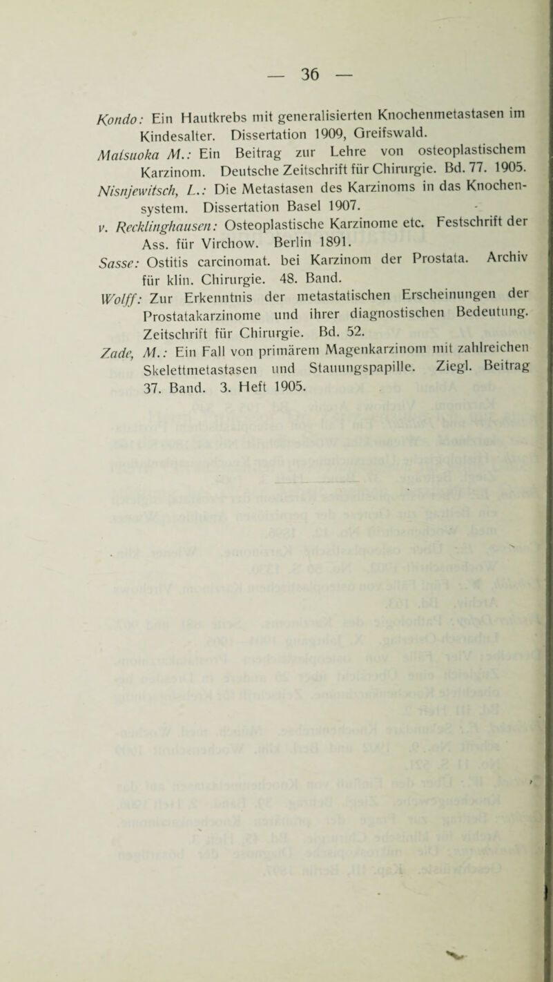 Kondo: Ein Hautkrebs mit generalisierten Knochenmetastasen im Kindesalter. Dissertation 1909, Greifswald. Malsuoka M.: Ein Beitrag zur Lehre von osteoplastischem Karzinom. Deutsche Zeitschrift für Chirurgie. Bd.77. 1905. Nisnjewitsch, L.: Die Metastasen des Karzinoms in das Knochen¬ system. Dissertation Basel 1907. v. Recklinghausen: Osteoplastische Karzinome etc. Festschrift der Ass. für Virchow. Berlin 1891. Sasse: Ostitis carcinomat. bei Karzinom der Prostata. Archiv für klin. Chirurgie. 48. Band. Wolff: Zur Erkenntnis der metastatischen Erscheinungen der Prostatakarzinome und ihrer diagnostischen Bedeutung. Zeitschrift für Chirurgie. Bd. 52. Zade, M.: Ein Fall von primärem Magenkarzinom mit zahlreichen Skelettmetastasen und Stauungspapille. Ziegl. Beitrag 37. Band. 3. Heft 1905.
