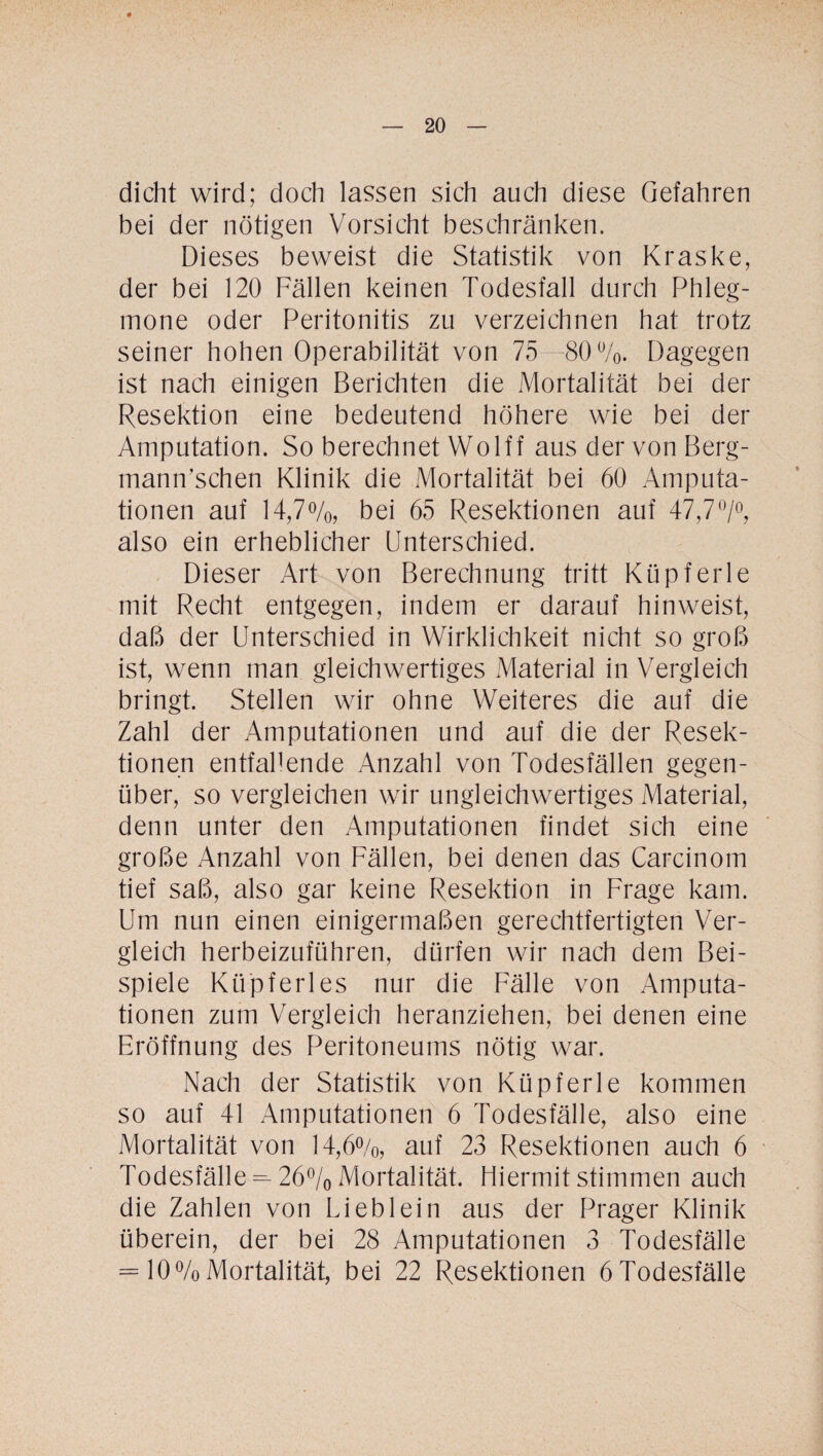 dicht wird; doch lassen sich auch diese Gefahren bei der nötigen Vorsicht beschränken. Dieses beweist die Statistik von Kraske, der bei 120 Fällen keinen Todesfall durch Phleg¬ mone oder Peritonitis zu verzeichnen hat trotz seiner hohen Operabilität von 75-80%. Dagegen ist nach einigen Berichten die Mortalität bei der Resektion eine bedeutend höhere wie bei der Amputation. So berechnet Wolff aus der von Berg- mann’schen Klinik die Mortalität bei 60 Amputa¬ tionen auf 14,7%, bei 65 Resektionen auf 47,7°/°, also ein erheblicher Unterschied. Dieser Art von Berechnung tritt Küpferle mit Recht entgegen, indem er darauf hin weist, daß der Unterschied in Wirklichkeit nicht so groß ist, wenn man gleichwertiges Material in Vergleich bringt. Stellen wir ohne Weiteres die auf die Zahl der Amputationen und auf die der Resek¬ tionen entfallende Anzahl von Todesfällen gegen¬ über, so vergleichen wir ungleichwertiges Material, denn unter den Amputationen findet sich eine große Anzahl von Fällen, bei denen das Carcinom tief saß, also gar keine Resektion in Frage kam. Um nun einen einigermaßen gerechtfertigten Ver¬ gleich herbeizuführen, dürfen wir nach dem Bei¬ spiele Küpferles nur die Fälle von Amputa¬ tionen zum Vergleich heranziehen, bei denen eine Eröffnung des Peritoneums nötig war. Nach der Statistik von Küpferle kommen so auf 41 Amputationen 6 Todesfälle, also eine Mortalität von 14,6%, auf 23 Resektionen auch 6 Todesfälle^ 26% Mortalität. Hiermit stimmen auch die Zahlen von Lieb lein aus der Prager Klinik überein, der bei 28 Amputationen 3 Todesfälle = 10%Mortalität, bei 22 Resektionen 6Todesfälle