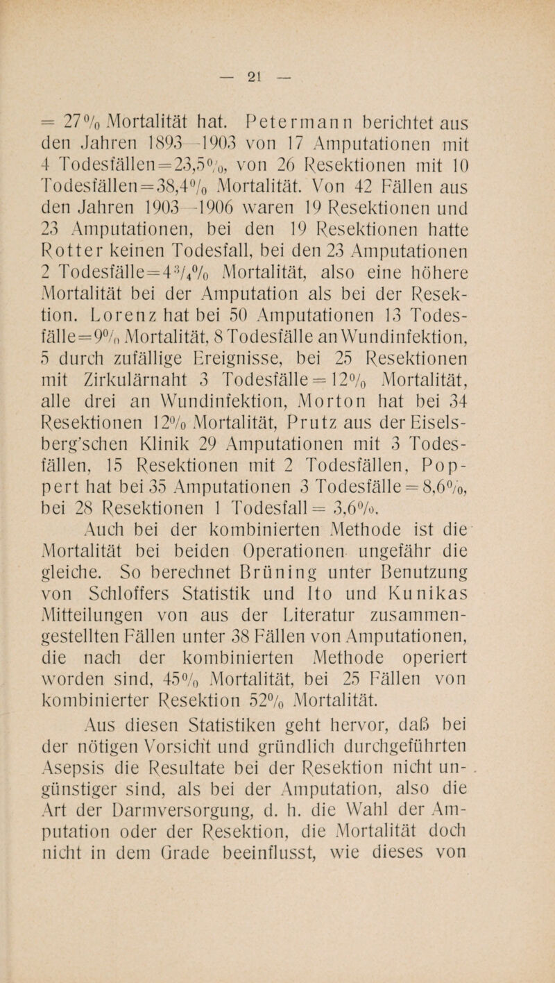 = 27% Mortalität hat. Petermann berichtet aus den Jahren 1893 -1903 von 17 Amputationen mit 4 Todesfällen=23,5%, von 26 Resektionen mit 10 Todesfällen = 38,4% Mortalität. Von 42 Fällen aus den Jahren 1903 -1906 waren 19 Resektionen und 23 Amputationen, bei den 19 Resektionen hatte Rotter keinen Todesfall, bei den 23 Amputationen 2 Todesfälle=4%% Mortalität, also eine höhere Mortalität bei der Amputation als bei der Resek¬ tion. Lorenz hat bei 50 Amputationen 13 Todes- fälle=9% Mortalität, STodesfälle an Wundinfektion, 5 durch zufällige Ereignisse, bei 25 Resektionen mit Zirkulärnaht 3 Todesfälle = 12% Mortalität, alle drei an Wundinfektion, Morton hat bei 34 Resektionen 12% Mortalität, Prutz aus derEisels- berg’schen Klinik 29 Amputationen mit 3 Todes¬ fällen, 15 Resektionen mit 2 Todesfällen, Pop- pert hat bei 35 Amputationen 3 Todesfälle = 8,6%, bei 28 Resektionen 1 Todesfall = 3,6%. Auch bei der kombinierten Methode ist die Mortalität bei beiden Operationen ungefähr die gleiche. So berechnet Brüning unter Benutzung von Schloffers Statistik und Ito und Kunikas Mitteilungen von aus der Literatur zusammen¬ gestellten Fällen unter 38 Fällen von Amputationen, die nach der kombinierten Methode operiert worden sind, 45% Mortalität, bei 25 Fällen von kombinierter Resektion 52% Mortalität. Aus diesen Statistiken geht hervor, daß bei der nötigen Vorsicht und gründlich durchgeführten Asepsis die Resultate bei der Resektion nicht un¬ günstiger sind, als bei der Amputation, also die Art der Darmversorgung, d. h. die Wahl der Am¬ putation oder der Resektion, die Mortalität doch nicht in dem Grade beeinflusst, wie dieses von