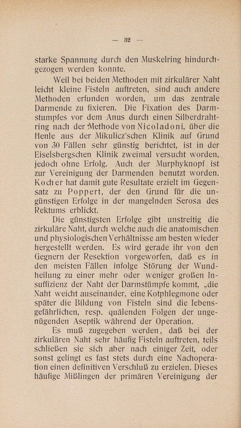 starke Spannung durch den Muskelring hindurch¬ gezogen werden konnte. Weil bei beiden Methoden mit zirkulärer Naht leicht kleine Fisteln auftreten, sind auch andere Methoden erfunden worden, um das zentrale Darmende zu fixieren. Die Fixation des Darm¬ stumpfes vor dem Anus durch einen Silberdraht¬ ring nach der Methode von Nicoladoni, über die Henle aus der Mikulicz’schen Klinik auf Grund von 30 Fällen sehr günstig berichtet, ist in der Eiselsbergschen Klinik zweimal versucht worden, jedoch ohne Erfolg. Auch der Murphyknopf ist zur Vereinigung der Darmenden benutzt worden. Kocher hat damit gute Resultate erzielt im Gegen¬ satz zu Poppert, der den Grund für die un¬ günstigen Erfolge in der mangelnden Serosa des Rektums erblickt. Die günstigsten Erfolge gibt unstreitig die zirkuläre Naht, durch welche auch die anatomischen und physiologischen Verhältnisse am besten wieder hergestellt werden. Es wird gerade ihr von den Gegnern der Resektion vorgeworfen, daß es in den meisten Fällen infolge Störung der Wund¬ heilung zu einer mehr oder weniger großen In¬ suffizienz der Naht der Dannstümpfe kommt, „die Naht weicht auseinander, eine Kotphlegmone oder später die Bildung von Fisteln sind die lebens¬ gefährlichen, resp. quälenden Folgen der unge¬ nügenden Aseptik während der Operation. Es muß zugegeben werden, daß bei der zirkulären Naht sehr häufig Fisteln auftreten, teils schließen sie sich aber nach einiger Zeit, oder sonst gelingt es fast stets durch eine Nachopera¬ tion einen definitiven Verschluß zu erzielen. Dieses häufige Mißlingen der primären Vereinigung der